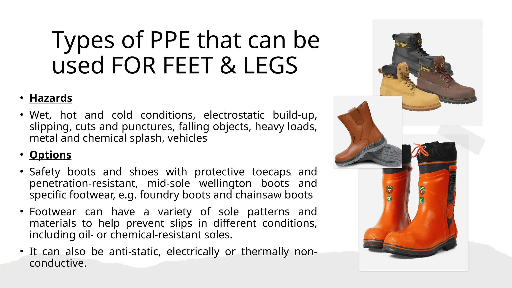 Types of PPE that can be
used FOR FEET & LEGS
• Hazards
• Wet, hot and cold conditions, electrostatic build-up,
slipping, cuts and punctures, falling objects, heavy loads,
metal and chemical splash, vehicles
• Options
• Safety boots and shoes with protective toecaps and
penetration-resistant, mid-sole wellington boots and
specific footwear, e.g. foundry boots and chainsaw boots
• Footwear can have a variety of sole patterns and
materials to help prevent slips in different conditions,
including oil- or chemical-resistant soles.
• It can also be anti-static, electrically or thermally non-
conductive.
 