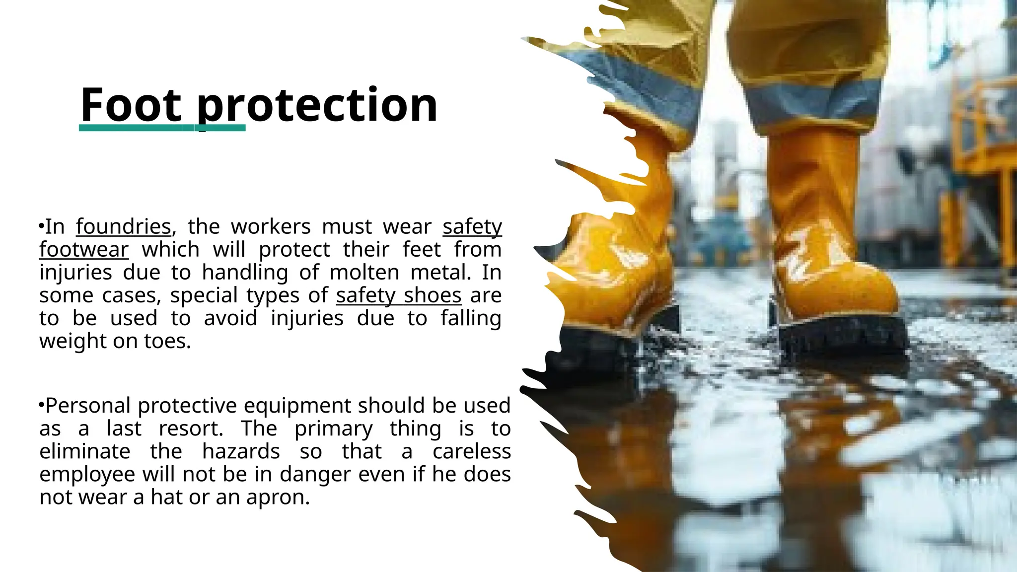 Foot protection
•In foundries, the workers must wear safety
footwear which will protect their feet from
injuries due to handling of molten metal. In
some cases, special types of safety shoes are
to be used to avoid injuries due to falling
weight on toes.
•Personal protective equipment should be used
as a last resort. The primary thing is to
eliminate the hazards so that a careless
employee will not be in danger even if he does
not wear a hat or an apron.
 