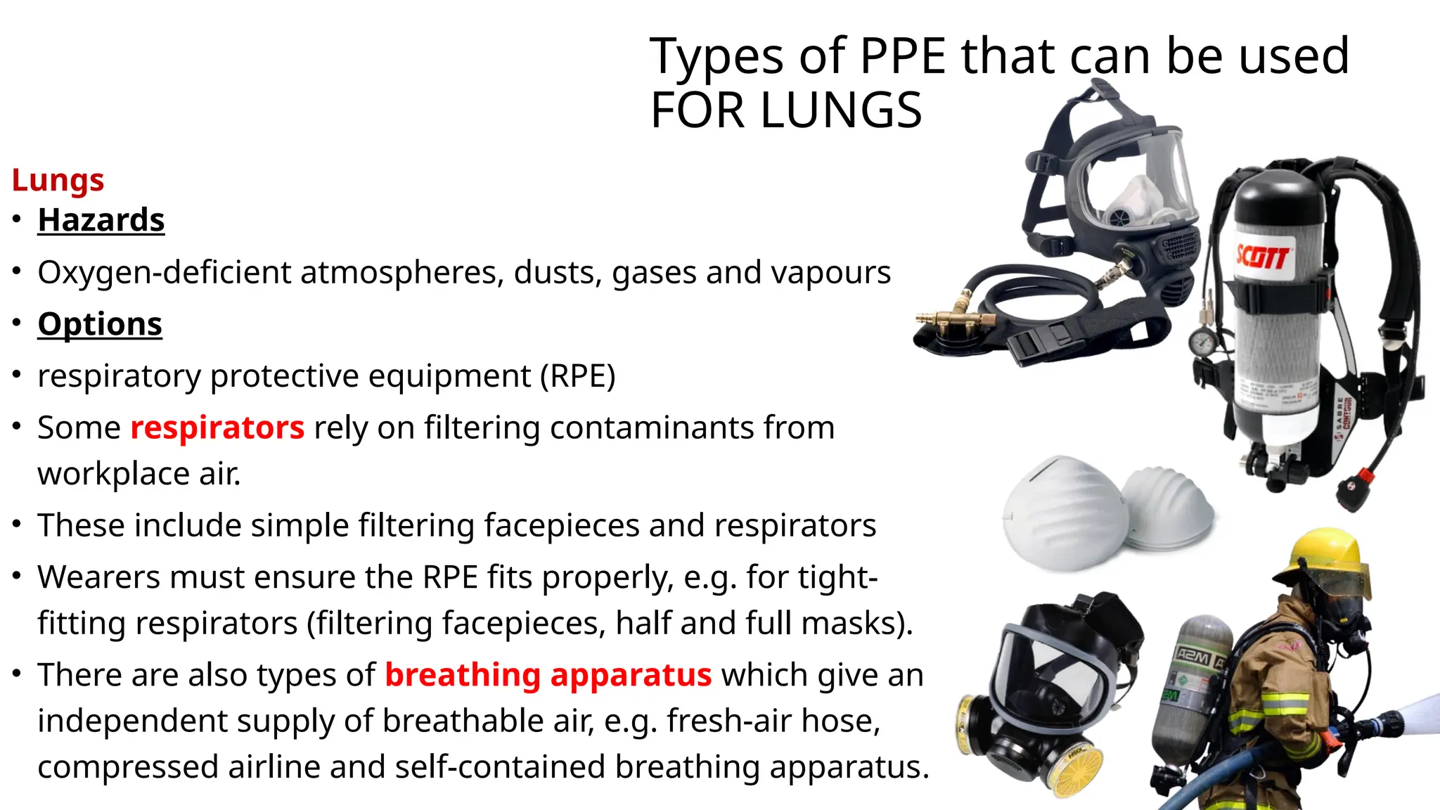 Types of PPE that can be used
FOR LUNGS
Lungs
• Hazards
• Oxygen-deficient atmospheres, dusts, gases and vapours
• Options
• respiratory protective equipment (RPE)
• Some respirators rely on filtering contaminants from
workplace air.
• These include simple filtering facepieces and respirators
• Wearers must ensure the RPE fits properly, e.g. for tight-
fitting respirators (filtering facepieces, half and full masks).
• There are also types of breathing apparatus which give an
independent supply of breathable air, e.g. fresh-air hose,
compressed airline and self-contained breathing apparatus.
 