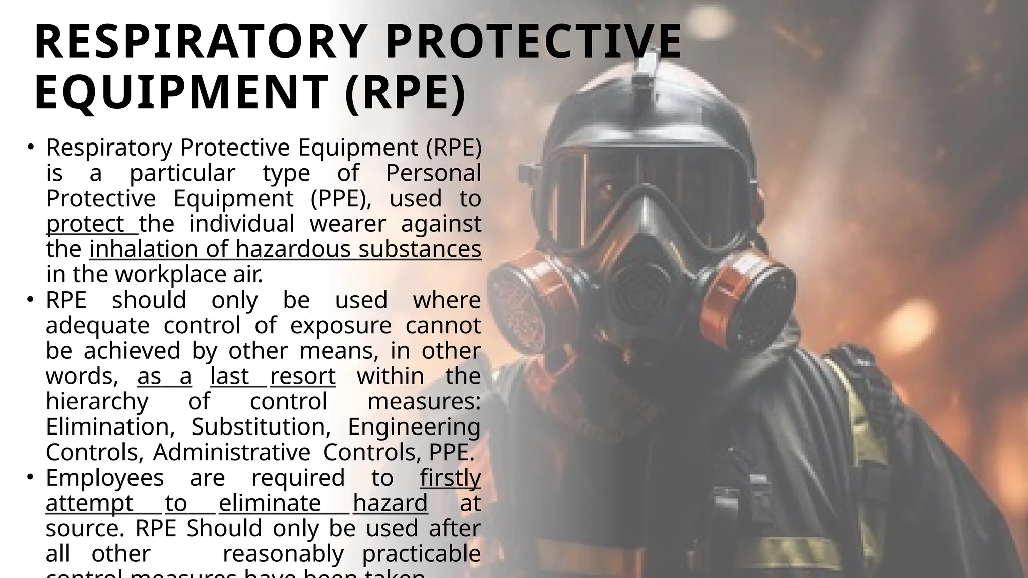 RESPIRATORY PROTECTIVE
EQUIPMENT (RPE)
• Respiratory Protective Equipment (RPE)
is a particular type of Personal
Protective Equipment (PPE), used to
protect the individual wearer against
the inhalation of hazardous substances
in the workplace air.
• RPE should only be used where
adequate control of exposure cannot
be achieved by other means, in other
words, as a last resort within the
hierarchy of control measures:
Elimination, Substitution, Engineering
Controls, Administrative Controls, PPE.
• Employees are required to firstly
attempt to eliminate hazard at
source. RPE Should only be used after
all other reasonably practicable
 