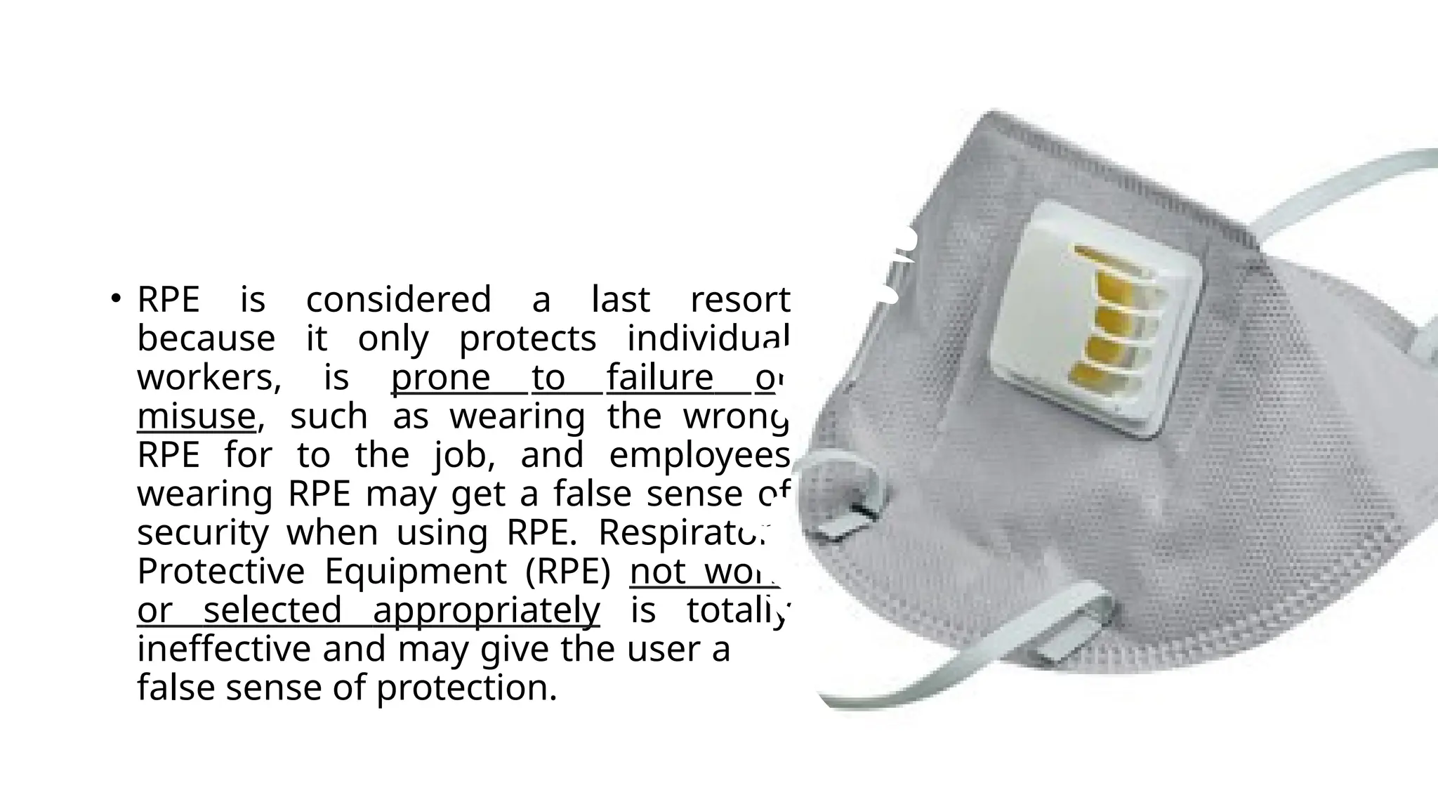 • RPE is considered a last resort
because it only protects individual
workers, is prone to failure or
misuse, such as wearing the wrong
RPE for to the job, and employees
wearing RPE may get a false sense of
security when using RPE. Respiratory
Protective Equipment (RPE) not worn
or selected appropriately is totally
ineffective and may give the user a
false sense of protection.
 