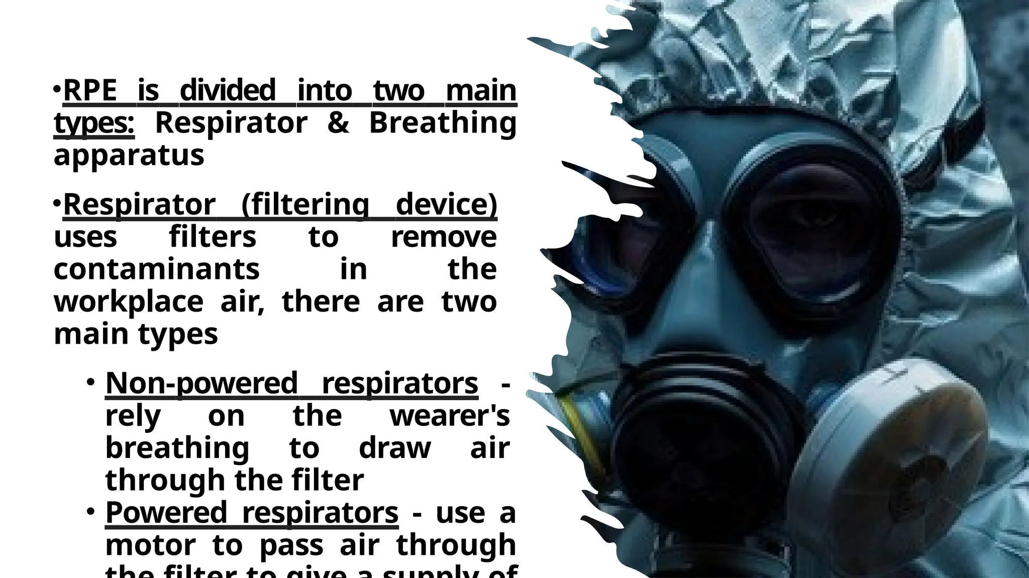 •RPE is divided into two main
types: Respirator & Breathing
apparatus
•Respirator (filtering device)
uses filters to remove
contaminants in the
workplace air, there are two
main types
• Non-powered respirators -
rely on the wearer's
breathing to draw air
through the filter
• Powered respirators - use a
motor to pass air through
 