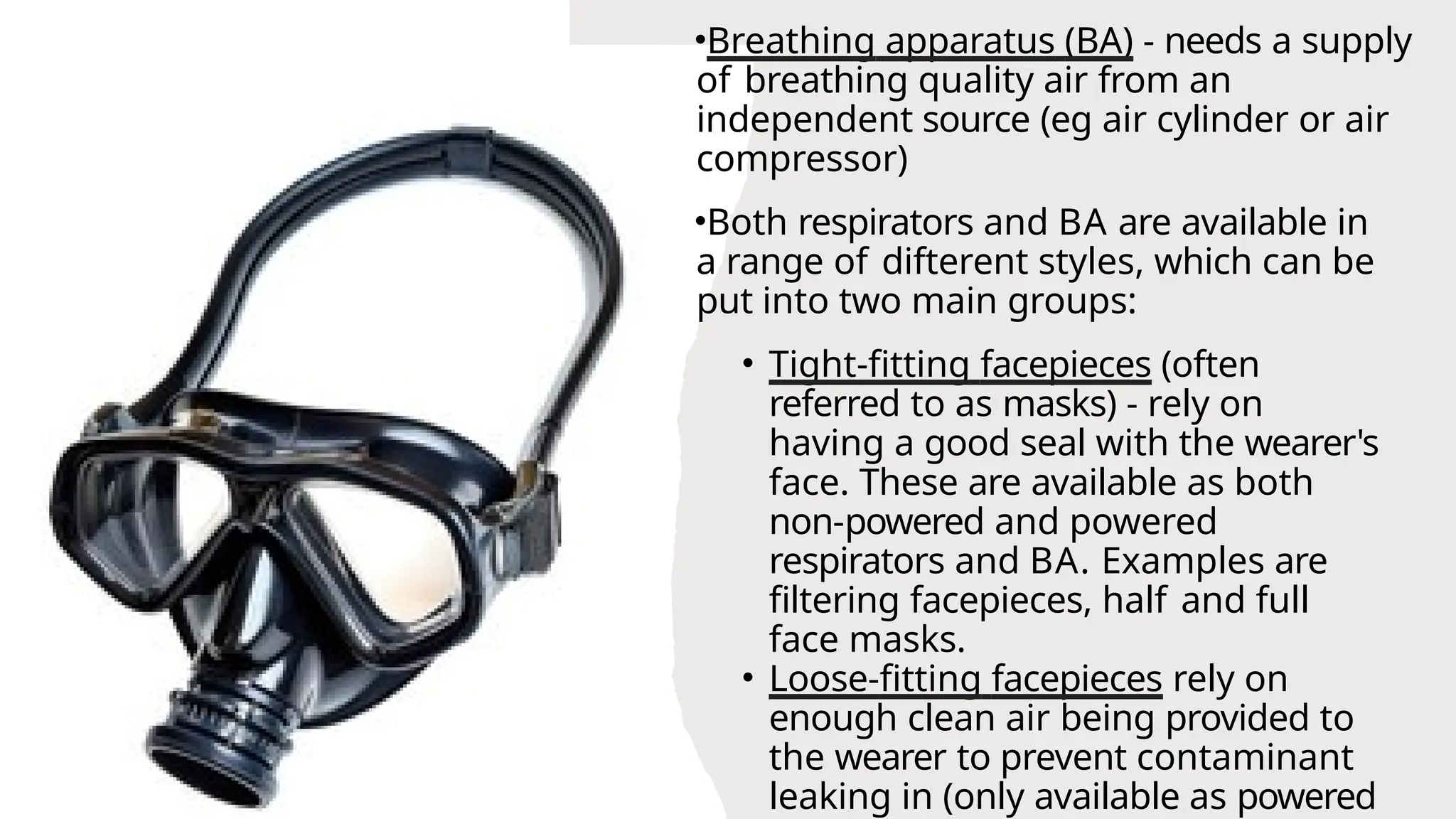 •Breathing apparatus (BA) - needs a supply
of breathing quality air from an
independent source (eg air cylinder or air
compressor)
•Both respirators and BA are available in
a range of difterent styles, which can be
put into two main groups:
• Tight-fitting facepieces (often
referred to as masks) - rely on
having a good seal with the wearer's
face. These are available as both
non-powered and powered
respirators and BA. Examples are
filtering facepieces, half and full
face masks.
• Loose-fitting facepieces rely on
enough clean air being provided to
the wearer to prevent contaminant
leaking in (only available as powered
 