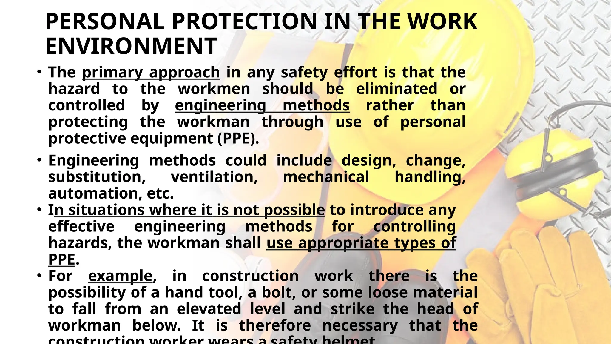 PERSONAL PROTECTION IN THE WORK
ENVIRONMENT
• The primary approach in any safety effort is that the
hazard to the workmen should be eliminated or
controlled by engineering methods rather than
protecting the workman through use of personal
protective equipment (PPE).
• Engineering methods could include design, change,
substitution, ventilation, mechanical handling,
automation, etc.
• In situations where it is not possible to introduce any
effective engineering methods for controlling
hazards, the workman shall use appropriate types of
PPE.
• For example, in construction work there is the
possibility of a hand tool, a bolt, or some loose material
to fall from an elevated level and strike the head of
workman below. It is therefore necessary that the
 