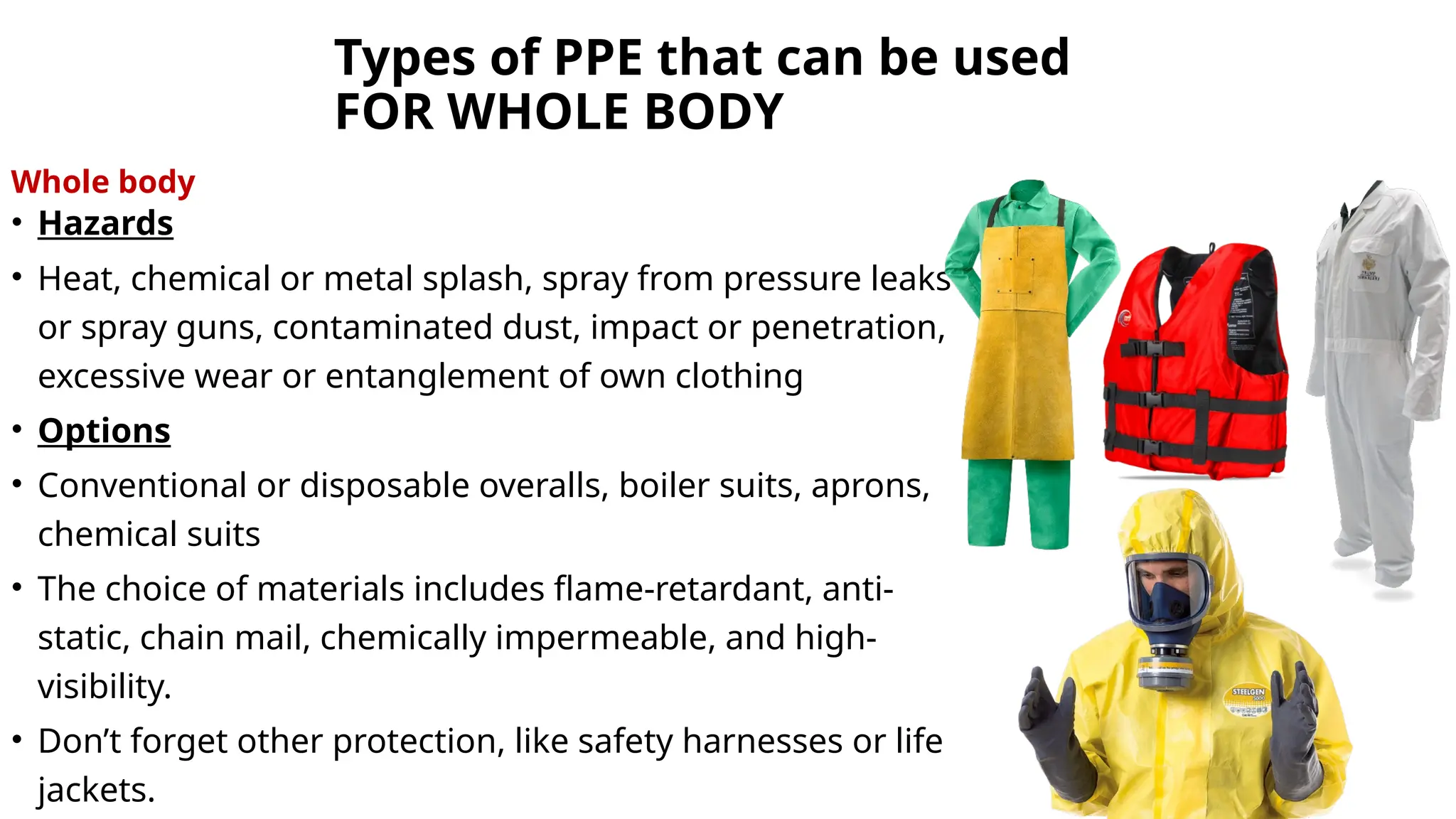 Types of PPE that can be used
FOR WHOLE BODY
Whole body
• Hazards
• Heat, chemical or metal splash, spray from pressure leaks
or spray guns, contaminated dust, impact or penetration,
excessive wear or entanglement of own clothing
• Options
• Conventional or disposable overalls, boiler suits, aprons,
chemical suits
• The choice of materials includes flame-retardant, anti-
static, chain mail, chemically impermeable, and high-
visibility.
• Don’t forget other protection, like safety harnesses or life
jackets.
 
