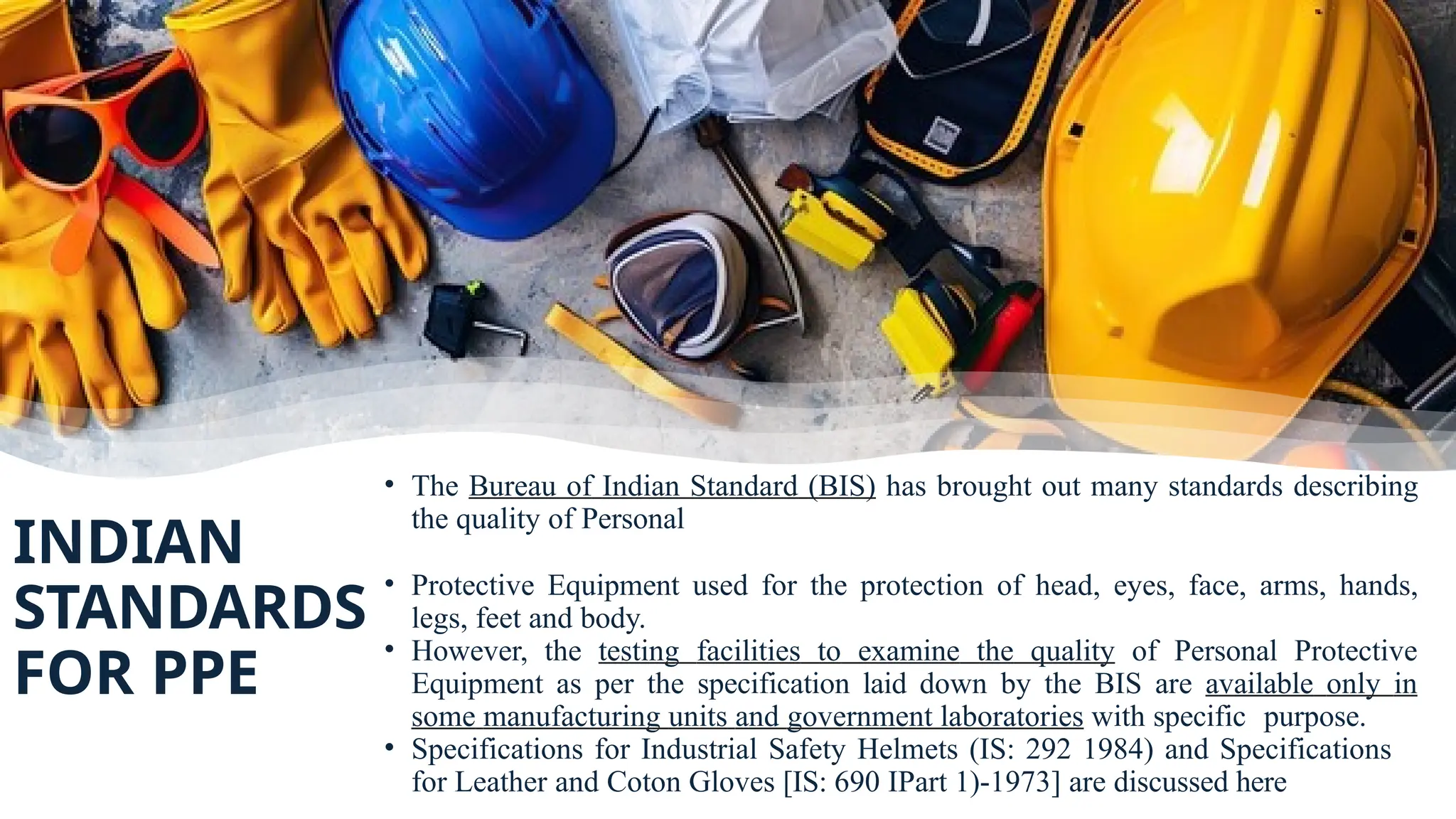 INDIAN
STANDARDS
FOR PPE
• The Bureau of Indian Standard (BIS) has brought out many standards describing
the quality of Personal
• Protective Equipment used for the protection of head, eyes, face, arms, hands,
legs, feet and body.
• However, the testing facilities to examine the quality of Personal Protective
Equipment as per the specification laid down by the BIS are available only in
some manufacturing units and government laboratories with specific purpose.
• Specifications for Industrial Safety Helmets (IS: 292 1984) and Specifications
for Leather and Coton Gloves [IS: 690 IPart 1)-1973] are discussed here
 