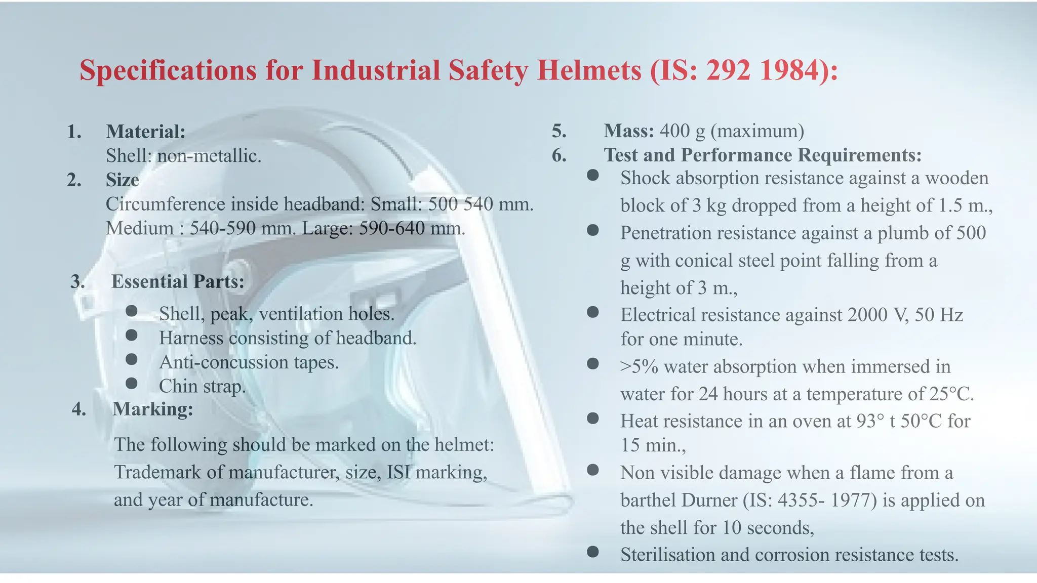 Specifications for Industrial Safety Helmets (IS: 292 1984):
1. Material:
Shell: non-metallic.
2. Size
Circumference inside headband: Small: 500 540 mm.
Medium : 540-590 mm. Large: 590-640 mm.
3. Essential Parts:
● Shell, peak, ventilation holes.
● Harness consisting of headband.
● Anti-concussion tapes.
● Chin strap.
4. Marking:
The following should be marked on the helmet:
Trademark of manufacturer, size, ISI marking,
and year of manufacture.
5. Mass: 400 g (maximum)
6. Test and Performance Requirements:
● Shock absorption resistance against a wooden
block of 3 kg dropped from a height of 1.5 m.,
● Penetration resistance against a plumb of 500
g with conical steel point falling from a
height of 3 m.,
● Electrical resistance against 2000 V, 50 Hz
for one minute.
● >5% water absorption when immersed in
water for 24 hours at a temperature of 25°C.
● Heat resistance in an oven at 93° t 50°C for
15 min.,
● Non visible damage when a flame from a
barthel Durner (IS: 4355- 1977) is applied on
the shell for 10 seconds,
● Sterilisation and corrosion resistance tests.
 
