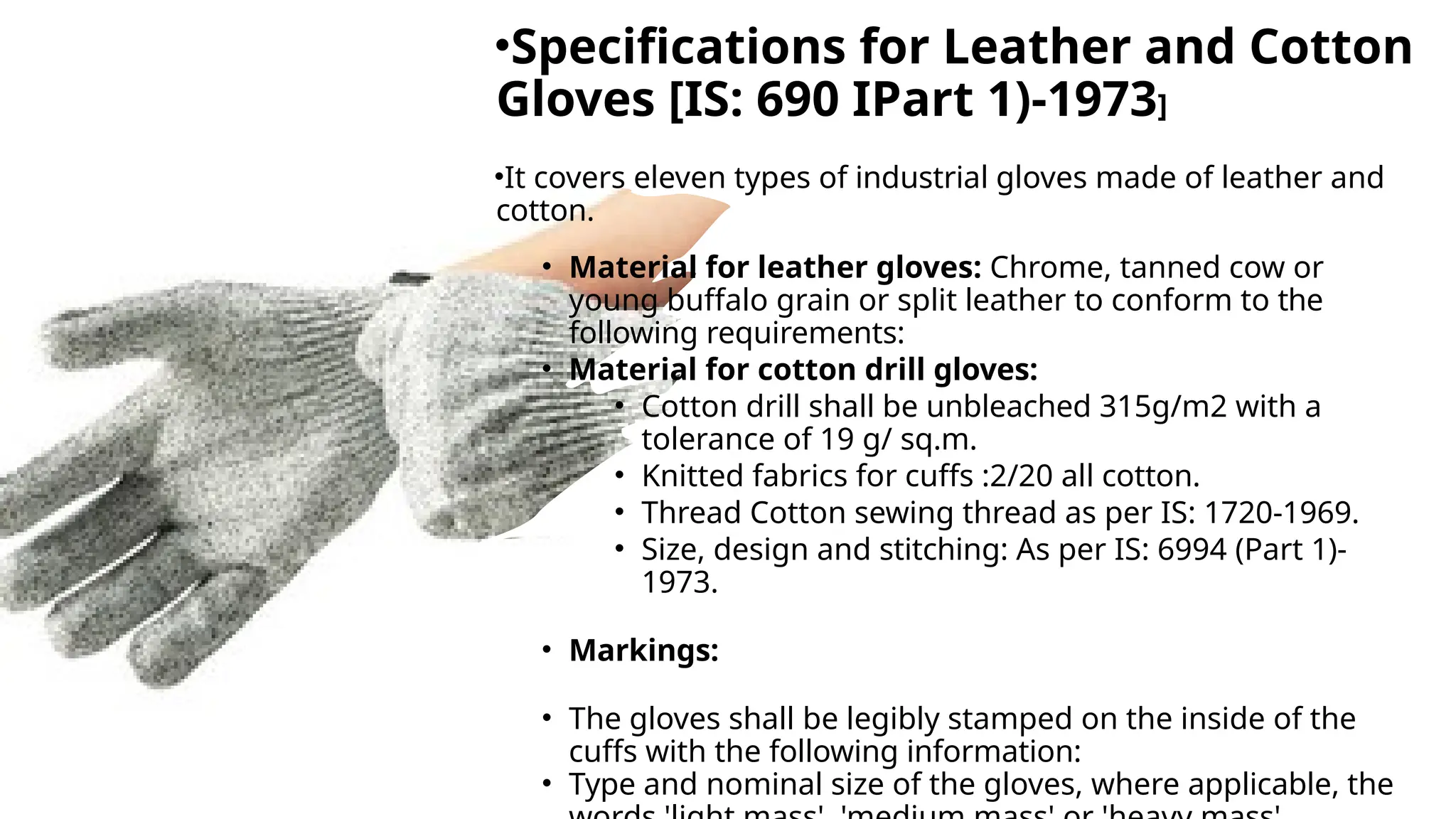 •Specifications for Leather and Cotton
Gloves [IS: 690 IPart 1)-1973]
•It covers eleven types of industrial gloves made of leather and
cotton.
• Material for leather gloves: Chrome, tanned cow or
young buffalo grain or split leather to conform to the
following requirements:
• Material for cotton drill gloves:
• Cotton drill shall be unbleached 315g/m2 with a
tolerance of 19 g/ sq.m.
• Knitted fabrics for cuffs :2/20 all cotton.
• Thread Cotton sewing thread as per IS: 1720-1969.
• Size, design and stitching: As per IS: 6994 (Part 1)-
1973.
• Markings:
• The gloves shall be legibly stamped on the inside of the
cuffs with the following information:
• Type and nominal size of the gloves, where applicable, the
 