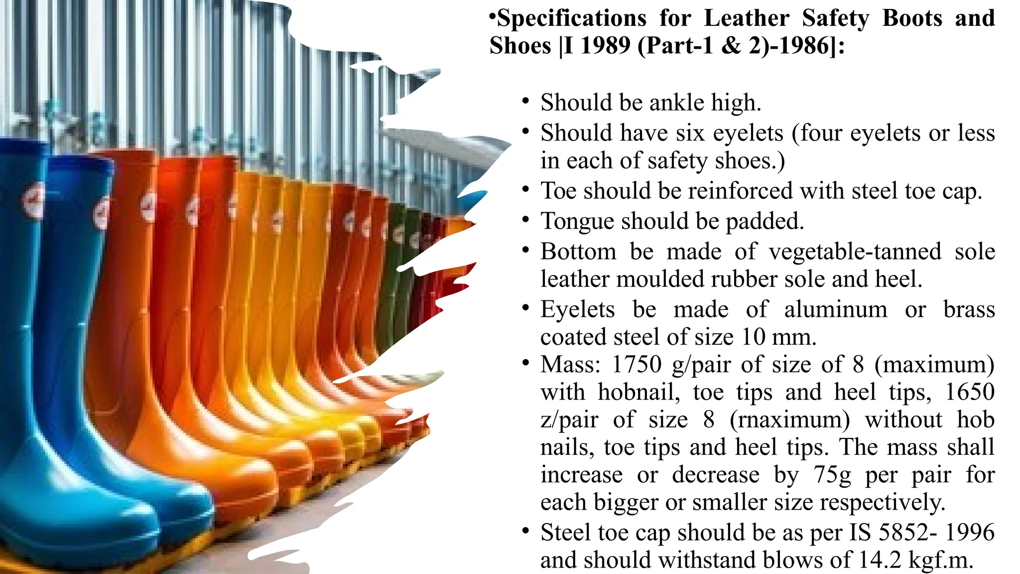 •Specifications for Leather Safety Boots and
Shoes |I 1989 (Part-1 & 2)-1986]:
• Should be ankle high.
• Should have six eyelets (four eyelets or less
in each of safety shoes.)
• Toe should be reinforced with steel toe cap.
• Tongue should be padded.
• Bottom be made of vegetable-tanned sole
leather moulded rubber sole and heel.
• Eyelets be made of aluminum or brass
coated steel of size 10 mm.
• Mass: 1750 g/pair of size of 8 (maximum)
with hobnail, toe tips and heel tips, 1650
z/pair of size 8 (rnaximum) without hob
nails, toe tips and heel tips. The mass shall
increase or decrease by 75g per pair for
each bigger or smaller size respectively.
• Steel toe cap should be as per IS 5852- 1996
and should withstand blows of 14.2 kgf.m.
 