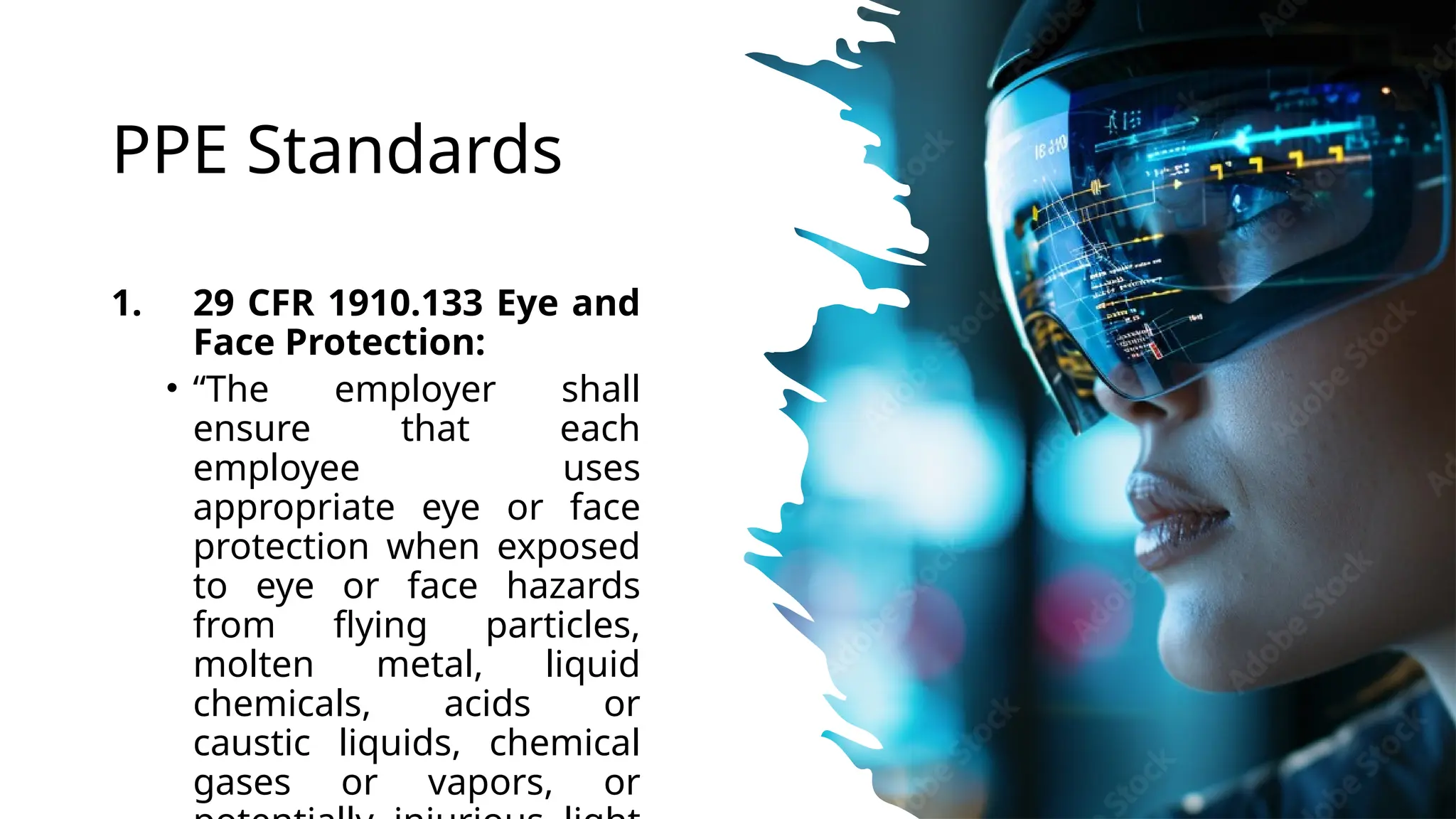 PPE Standards
1. 29 CFR 1910.133 Eye and
Face Protection:
• “The employer shall
ensure that each
employee uses
appropriate eye or face
protection when exposed
to eye or face hazards
from flying particles,
molten metal, liquid
chemicals, acids or
caustic liquids, chemical
gases or vapors, or
 