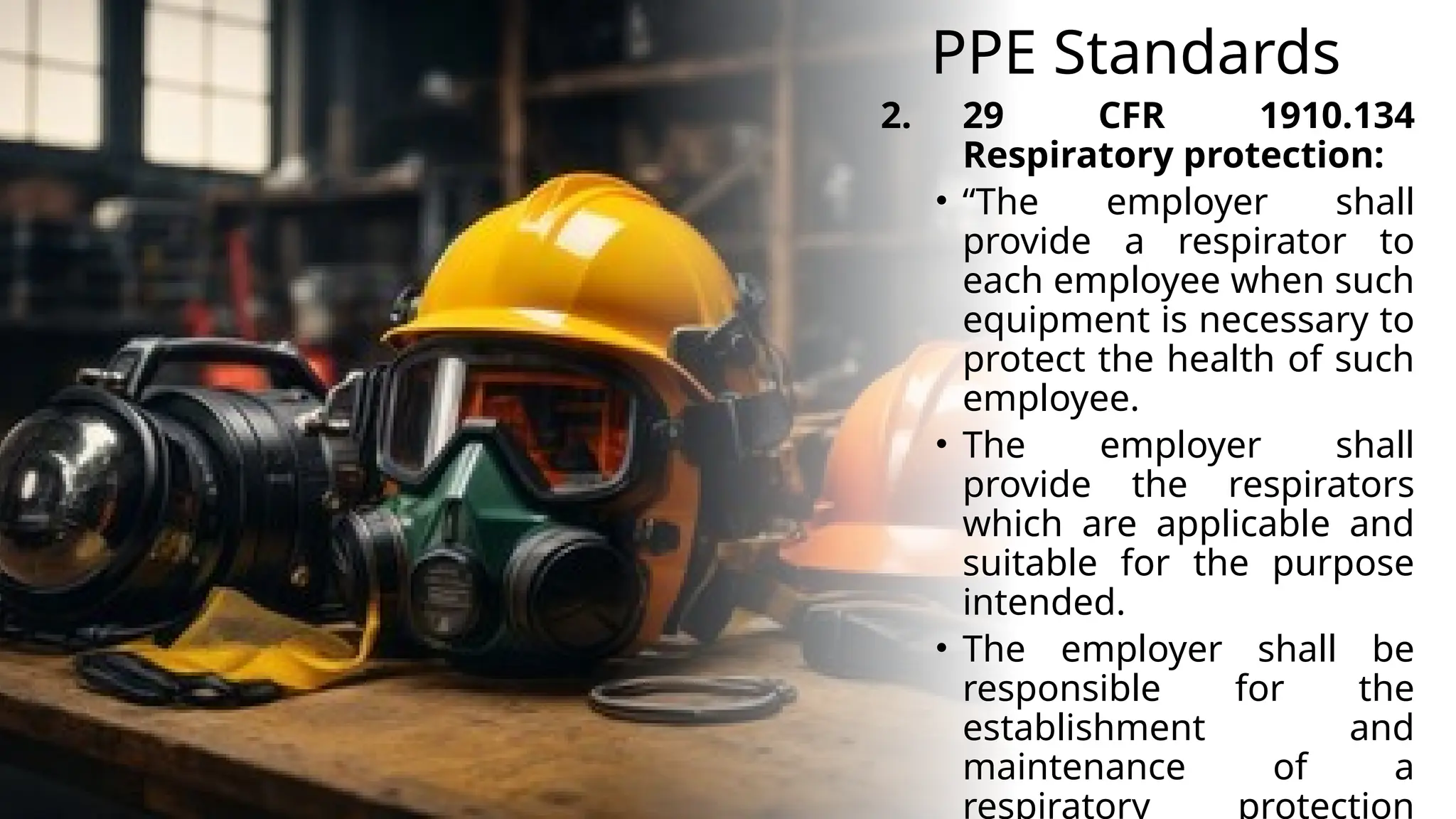 PPE Standards
2. 29 CFR 1910.134
Respiratory protection:
• “The employer shall
provide a respirator to
each employee when such
equipment is necessary to
protect the health of such
employee.
• The employer shall
provide the respirators
which are applicable and
suitable for the purpose
intended.
• The employer shall be
responsible for the
establishment and
maintenance of a
respiratory protection
 