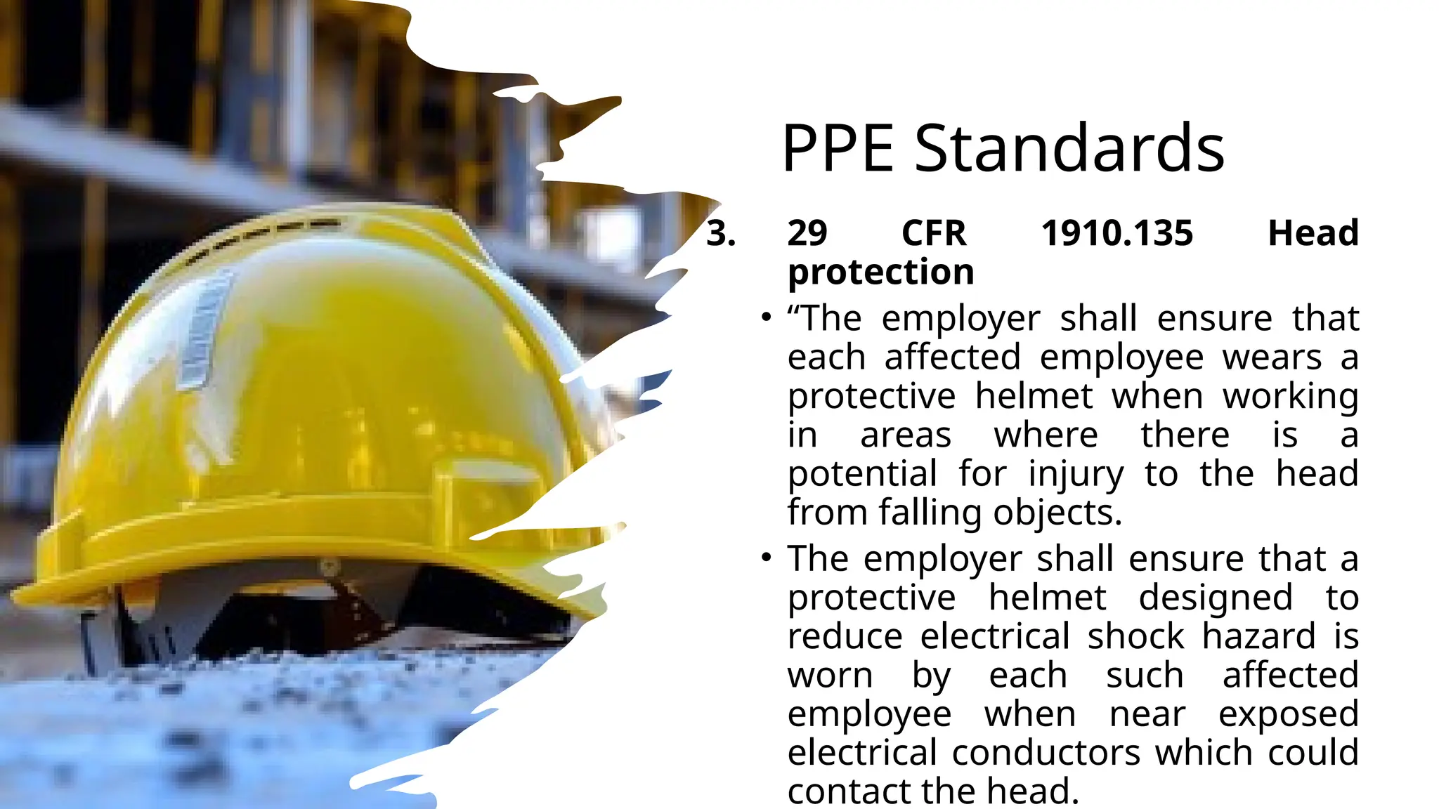 PPE Standards
3. 29 CFR 1910.135 Head
protection
• “The employer shall ensure that
each affected employee wears a
protective helmet when working
in areas where there is a
potential for injury to the head
from falling objects.
• The employer shall ensure that a
protective helmet designed to
reduce electrical shock hazard is
worn by each such affected
employee when near exposed
electrical conductors which could
contact the head.
 