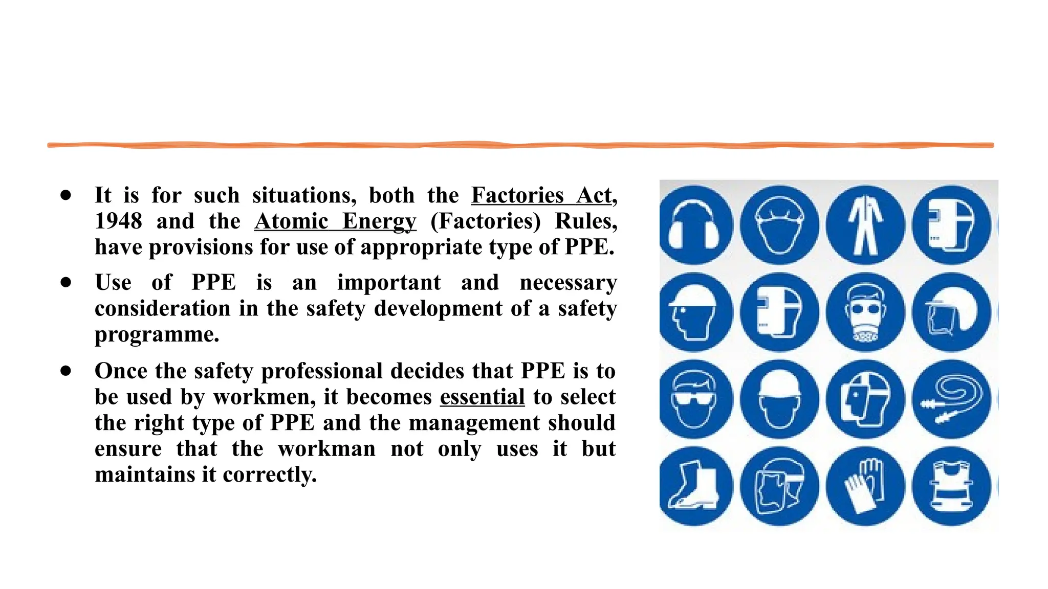 ● It is for such situations, both the Factories Act,
1948 and the Atomic Energy (Factories) Rules,
have provisions for use of appropriate type of PPE.
● Use of PPE is an important and necessary
consideration in the safety development of a safety
programme.
● Once the safety professional decides that PPE is to
be used by workmen, it becomes essential to select
the right type of PPE and the management should
ensure that the workman not only uses it but
maintains it correctly.
 