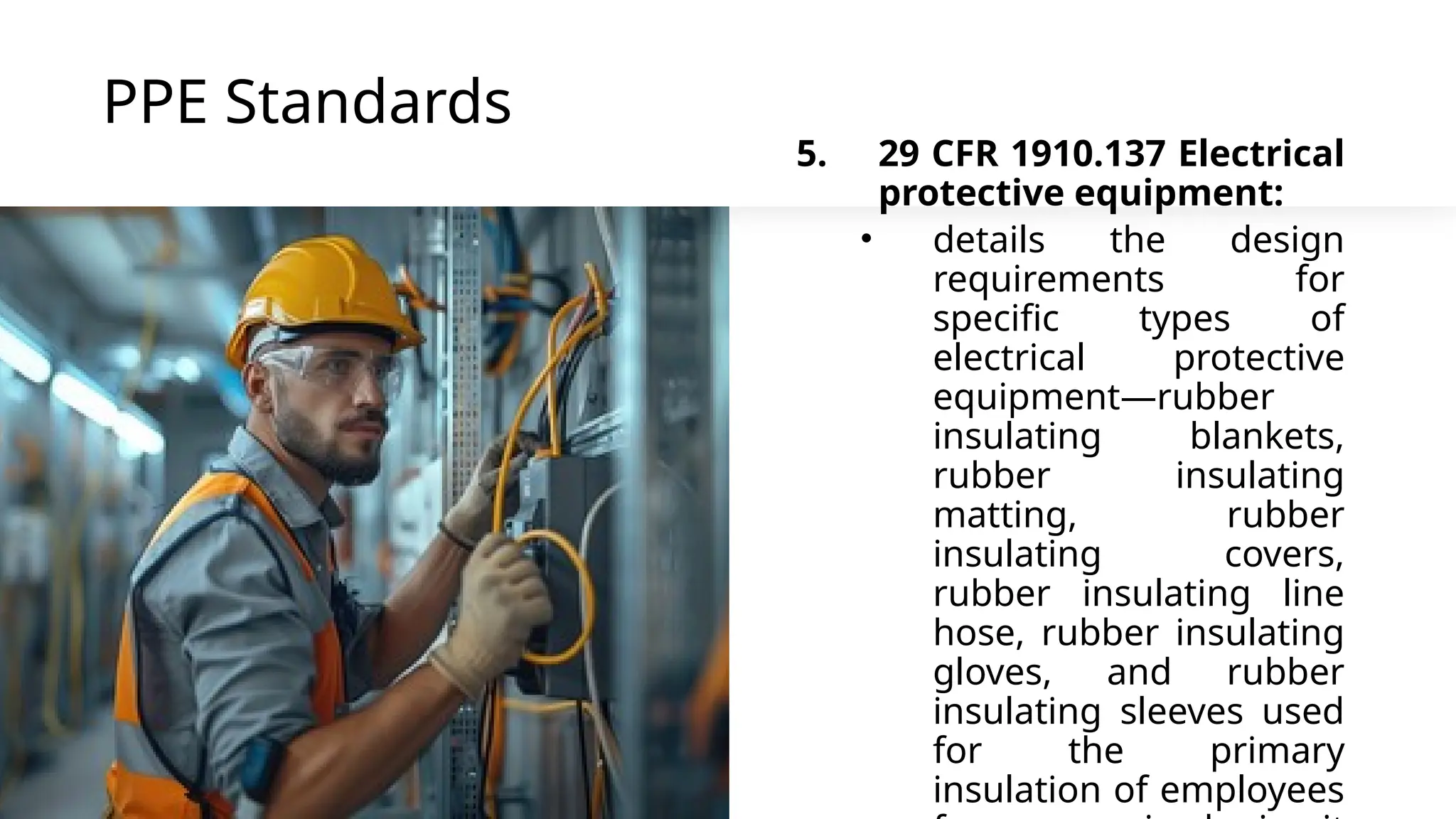 PPE Standards
5. 29 CFR 1910.137 Electrical
protective equipment:
• details the design
requirements for
specific types of
electrical protective
equipment—rubber
insulating blankets,
rubber insulating
matting, rubber
insulating covers,
rubber insulating line
hose, rubber insulating
gloves, and rubber
insulating sleeves used
for the primary
insulation of employees
 