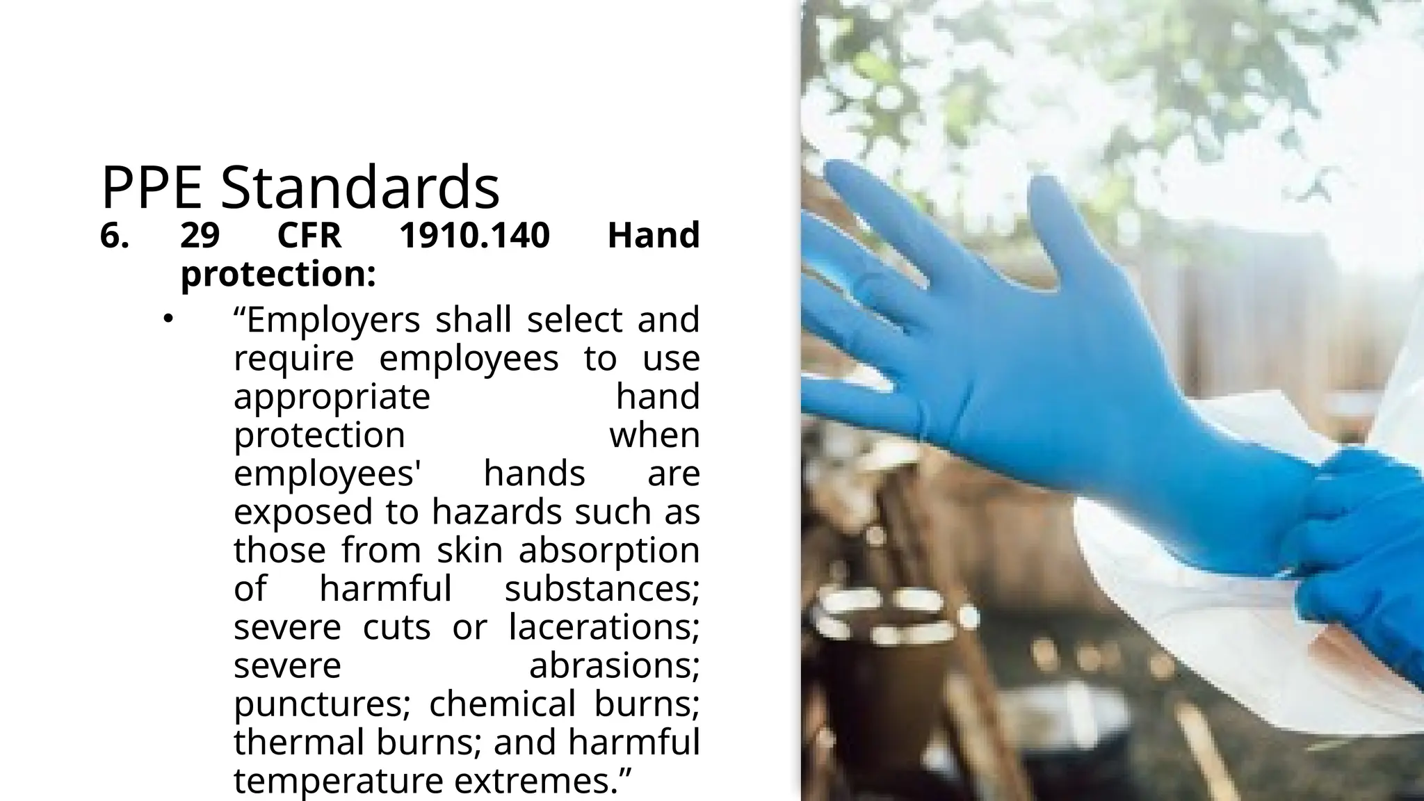 PPE Standards
6. 29 CFR 1910.140 Hand
protection:
• “Employers shall select and
require employees to use
appropriate hand
protection when
employees' hands are
exposed to hazards such as
those from skin absorption
of harmful substances;
severe cuts or lacerations;
severe abrasions;
punctures; chemical burns;
thermal burns; and harmful
temperature extremes.”
 