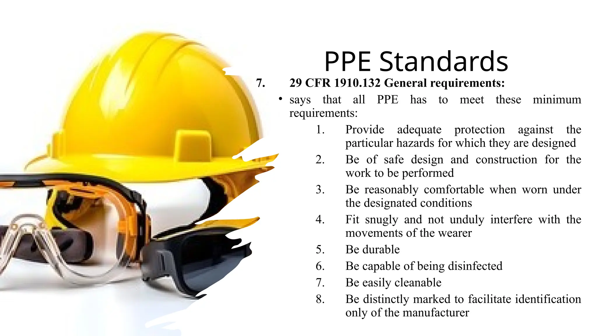 PPE Standards
7. 29 CFR 1910.132 General requirements:
• says that all PPE has to meet these minimum
requirements:
1. Provide adequate protection against the
particular hazards for which they are designed
2. Be of safe design and construction for the
work to be performed
3. Be reasonably comfortable when worn under
the designated conditions
4. Fit snugly and not unduly interfere with the
movements of the wearer
5. Be durable
6. Be capable of being disinfected
7. Be easily cleanable
8. Be distinctly marked to facilitate identification
only of the manufacturer
 