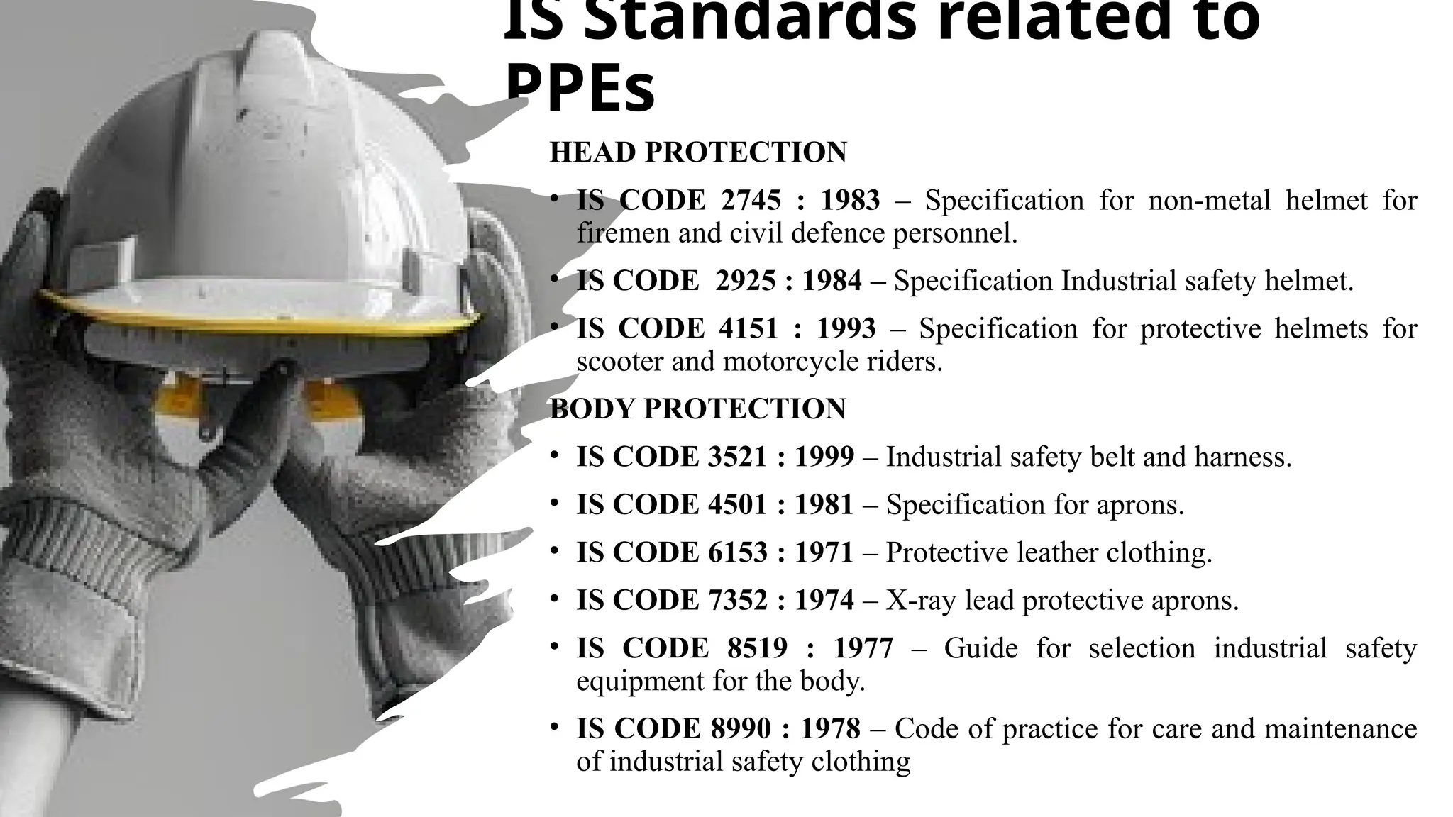 IS Standards related to
PPEs
HEAD PROTECTION
• IS CODE 2745 : 1983 – Specification for non-metal helmet for
firemen and civil defence personnel.
• IS CODE 2925 : 1984 – Specification Industrial safety helmet.
• IS CODE 4151 : 1993 – Specification for protective helmets for
scooter and motorcycle riders.
BODY PROTECTION
• IS CODE 3521 : 1999 – Industrial safety belt and harness.
• IS CODE 4501 : 1981 – Specification for aprons.
• IS CODE 6153 : 1971 – Protective leather clothing.
• IS CODE 7352 : 1974 – X-ray lead protective aprons.
• IS CODE 8519 : 1977 – Guide for selection industrial safety
equipment for the body.
• IS CODE 8990 : 1978 – Code of practice for care and maintenance
of industrial safety clothing
 