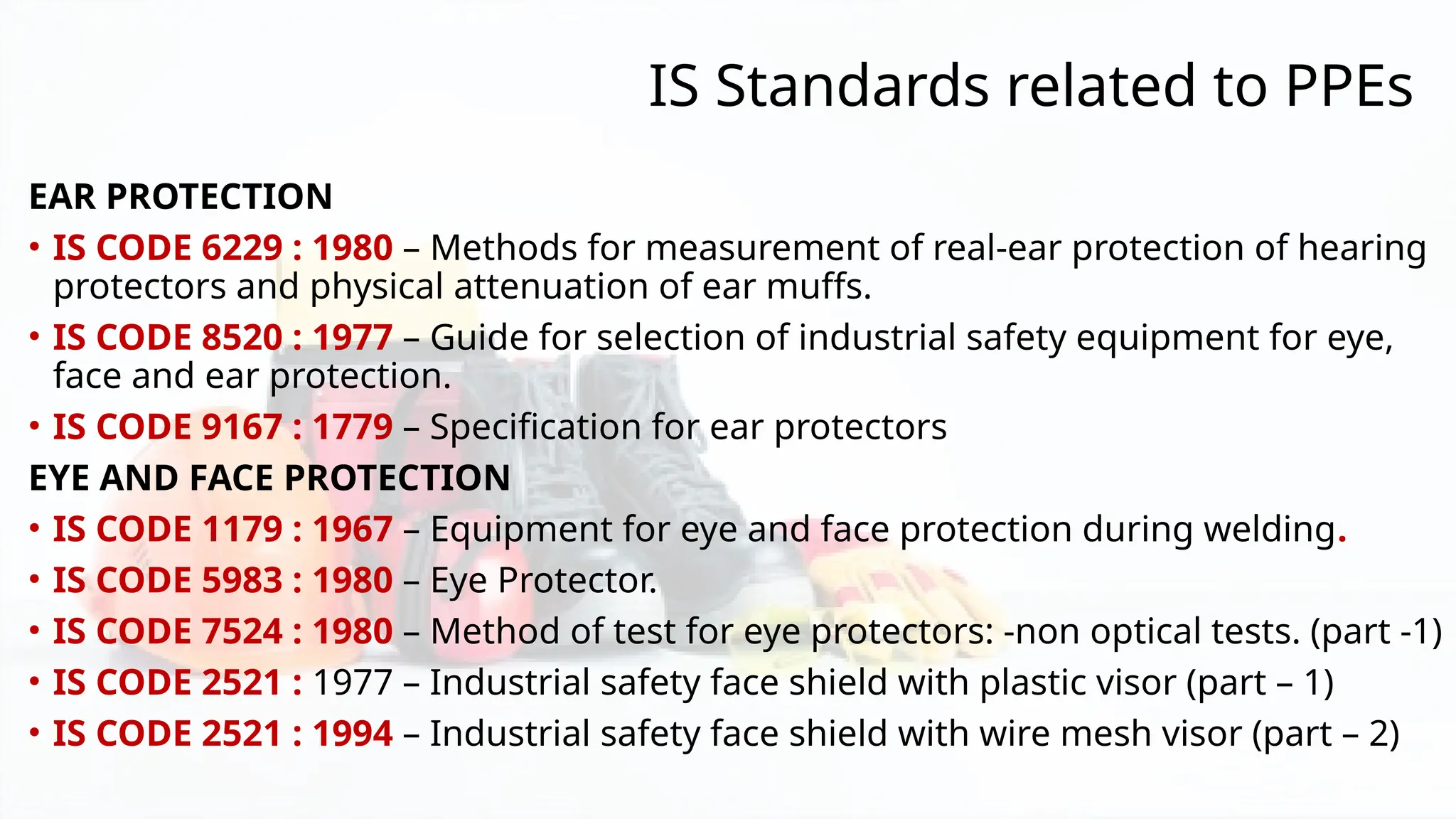 IS Standards related to PPEs
EAR PROTECTION
• IS CODE 6229 : 1980 – Methods for measurement of real-ear protection of hearing
protectors and physical attenuation of ear muffs.
• IS CODE 8520 : 1977 – Guide for selection of industrial safety equipment for eye,
face and ear protection.
• IS CODE 9167 : 1779 – Specification for ear protectors
EYE AND FACE PROTECTION
• IS CODE 1179 : 1967 – Equipment for eye and face protection during welding.
• IS CODE 5983 : 1980 – Eye Protector.
• IS CODE 7524 : 1980 – Method of test for eye protectors: -non optical tests. (part -1)
• IS CODE 2521 : 1977 – Industrial safety face shield with plastic visor (part – 1)
• IS CODE 2521 : 1994 – Industrial safety face shield with wire mesh visor (part – 2)
 