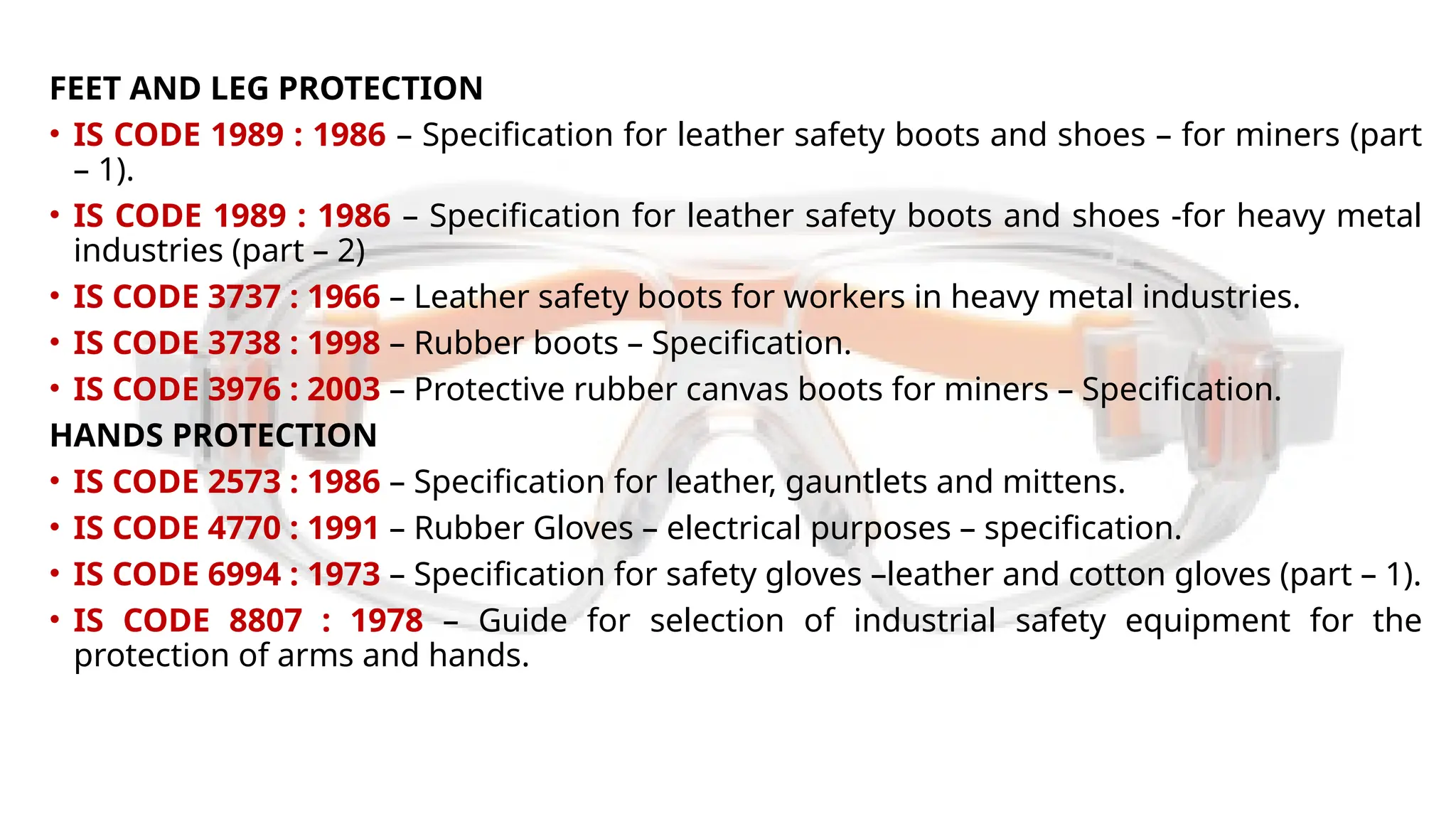 FEET AND LEG PROTECTION
• IS CODE 1989 : 1986 – Specification for leather safety boots and shoes – for miners (part
– 1).
• IS CODE 1989 : 1986 – Specification for leather safety boots and shoes -for heavy metal
industries (part – 2)
• IS CODE 3737 : 1966 – Leather safety boots for workers in heavy metal industries.
• IS CODE 3738 : 1998 – Rubber boots – Specification.
• IS CODE 3976 : 2003 – Protective rubber canvas boots for miners – Specification.
HANDS PROTECTION
• IS CODE 2573 : 1986 – Specification for leather, gauntlets and mittens.
• IS CODE 4770 : 1991 – Rubber Gloves – electrical purposes – specification.
• IS CODE 6994 : 1973 – Specification for safety gloves –leather and cotton gloves (part – 1).
• IS CODE 8807 : 1978 – Guide for selection of industrial safety equipment for the
protection of arms and hands.
 
