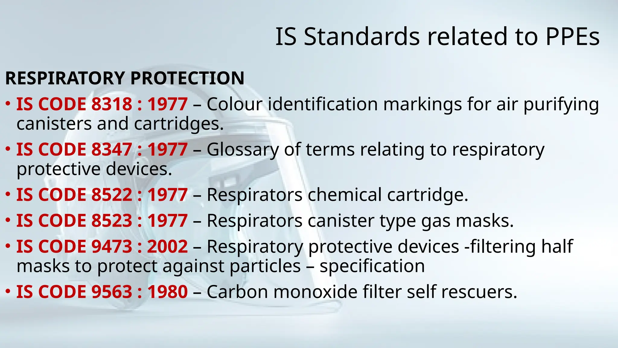 IS Standards related to PPEs
RESPIRATORY PROTECTION
• IS CODE 8318 : 1977 – Colour identification markings for air purifying
canisters and cartridges.
• IS CODE 8347 : 1977 – Glossary of terms relating to respiratory
protective devices.
• IS CODE 8522 : 1977 – Respirators chemical cartridge.
• IS CODE 8523 : 1977 – Respirators canister type gas masks.
• IS CODE 9473 : 2002 – Respiratory protective devices -filtering half
masks to protect against particles – specification
• IS CODE 9563 : 1980 – Carbon monoxide filter self rescuers.
 