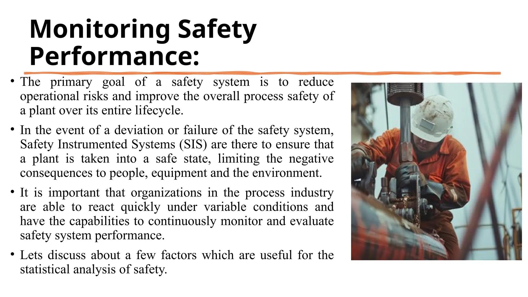 Monitoring Safety
Performance:
• The primary goal of a safety system is to reduce
operational risks and improve the overall process safety of
a plant over its entire lifecycle.
• In the event of a deviation or failure of the safety system,
Safety Instrumented Systems (SIS) are there to ensure that
a plant is taken into a safe state, limiting the negative
consequences to people, equipment and the environment.
• It is important that organizations in the process industry
are able to react quickly under variable conditions and
have the capabilities to continuously monitor and evaluate
safety system performance.
• Lets discuss about a few factors which are useful for the
statistical analysis of safety.
 
