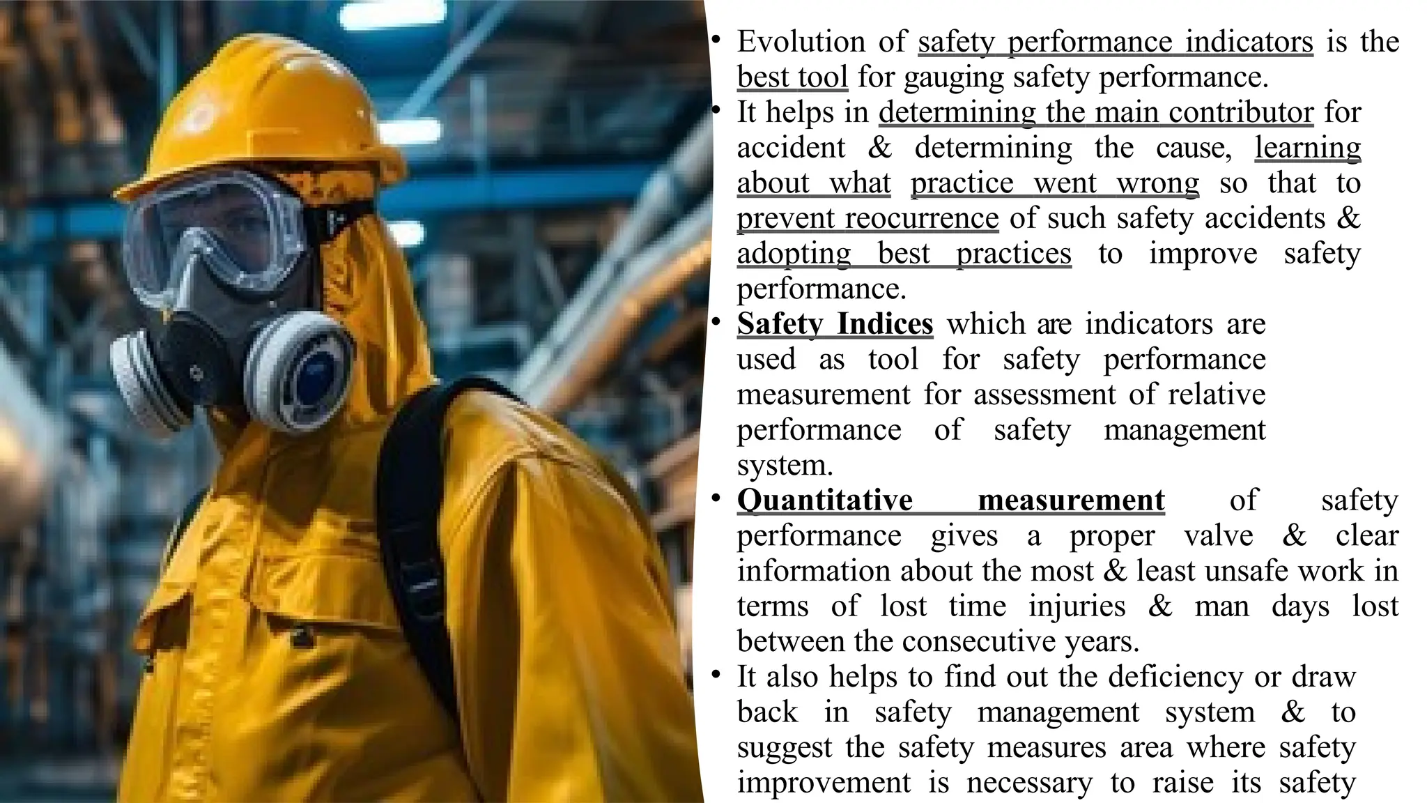 • Evolution of safety performance indicators is the
best tool for gauging safety performance.
• It helps in determining the main contributor for
accident & determining the cause, learning
about what practice went wrong so that to
prevent reocurrence of such safety accidents &
adopting best practices to improve safety
performance.
• Safety Indices which are indicators are
used as tool for safety performance
measurement for assessment of relative
performance of safety management
system.
• Quantitative measurement of safety
performance gives a proper valve & clear
information about the most & least unsafe work in
terms of lost time injuries & man days lost
between the consecutive years.
• It also helps to find out the deficiency or draw
back in safety management system & to
suggest the safety measures area where safety
improvement is necessary to raise its safety
 