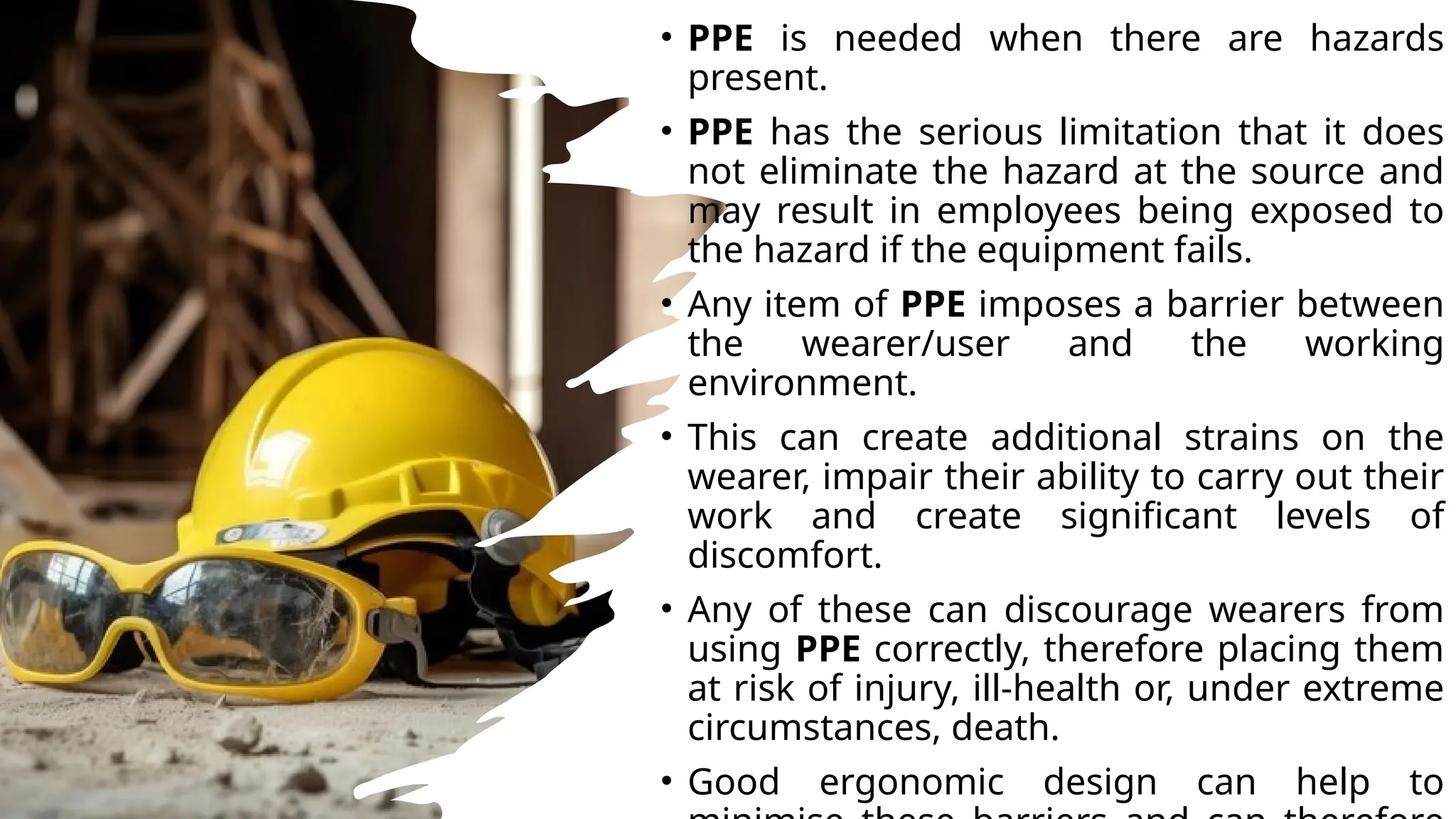 • PPE is needed when there are hazards
present.
• PPE has the serious limitation that it does
not eliminate the hazard at the source and
may result in employees being exposed to
the hazard if the equipment fails.
• Any item of PPE imposes a barrier between
the wearer/user and the working
environment.
• This can create additional strains on the
wearer, impair their ability to carry out their
work and create significant levels of
discomfort.
• Any of these can discourage wearers from
using PPE correctly, therefore placing them
at risk of injury, ill-health or, under extreme
circumstances, death.
• Good ergonomic design can help to
 