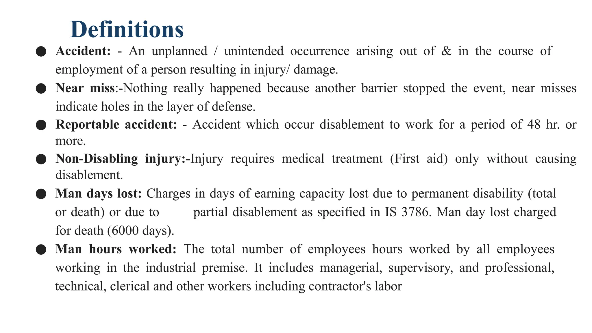 Definitions
● Accident: - An unplanned / unintended occurrence arising out of & in the course of
employment of a person resulting in injury/ damage.
● Near miss:-Nothing really happened because another barrier stopped the event, near misses
indicate holes in the layer of defense.
● Reportable accident: - Accident which occur disablement to work for a period of 48 hr. or
more.
● Non-Disabling injury:-Injury requires medical treatment (First aid) only without causing
disablement.
● Man days lost: Charges in days of earning capacity lost due to permanent disability (total
or death) or due to partial disablement as specified in IS 3786. Man day lost charged
for death (6000 days).
● Man hours worked: The total number of employees hours worked by all employees
working in the industrial premise. It includes managerial, supervisory, and professional,
technical, clerical and other workers including contractor's labor
 
