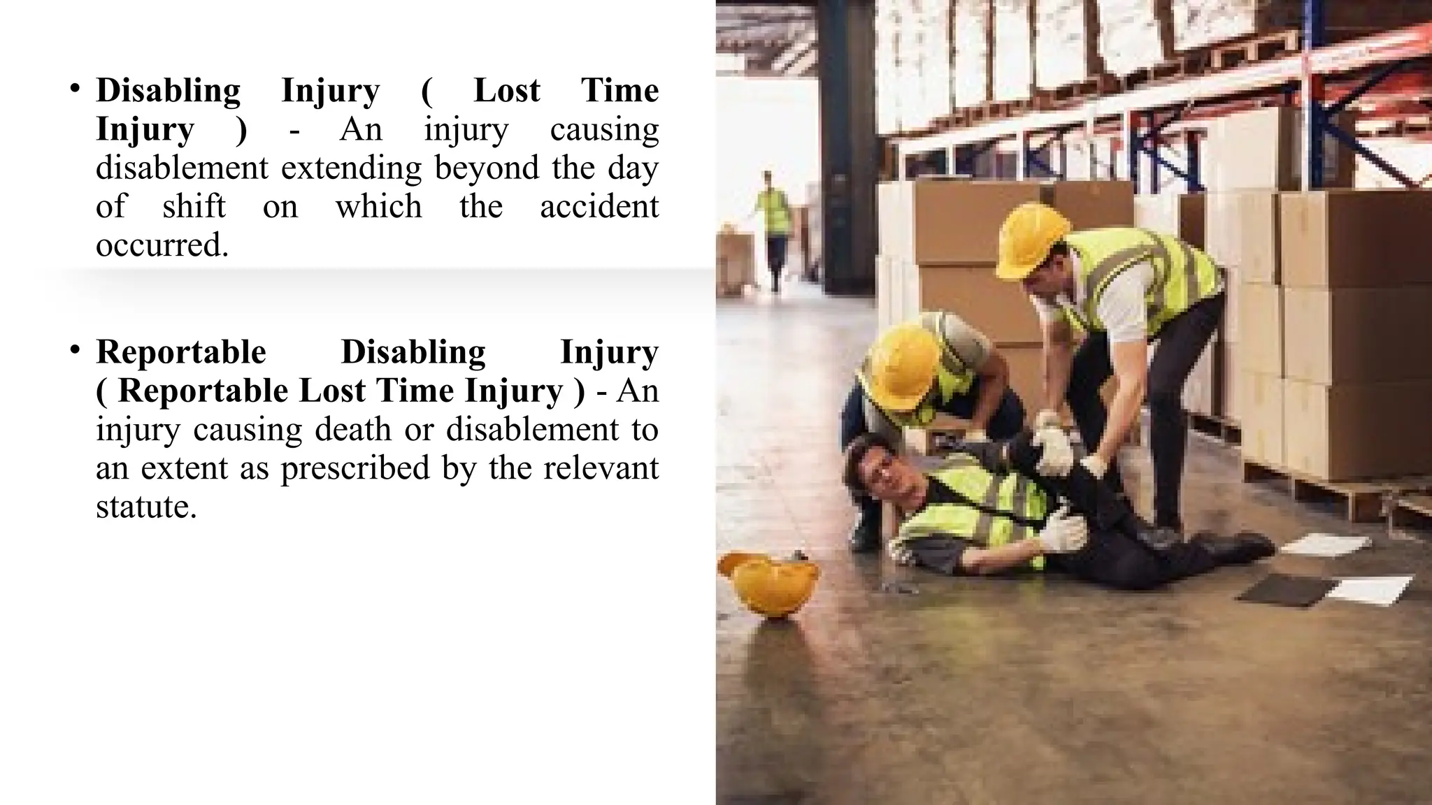 • Disabling Injury ( Lost Time
Injury ) - An injury causing
disablement extending beyond the day
of shift on which the accident
occurred.
• Reportable Disabling Injury
( Reportable Lost Time Injury ) - An
injury causing death or disablement to
an extent as prescribed by the relevant
statute.
 