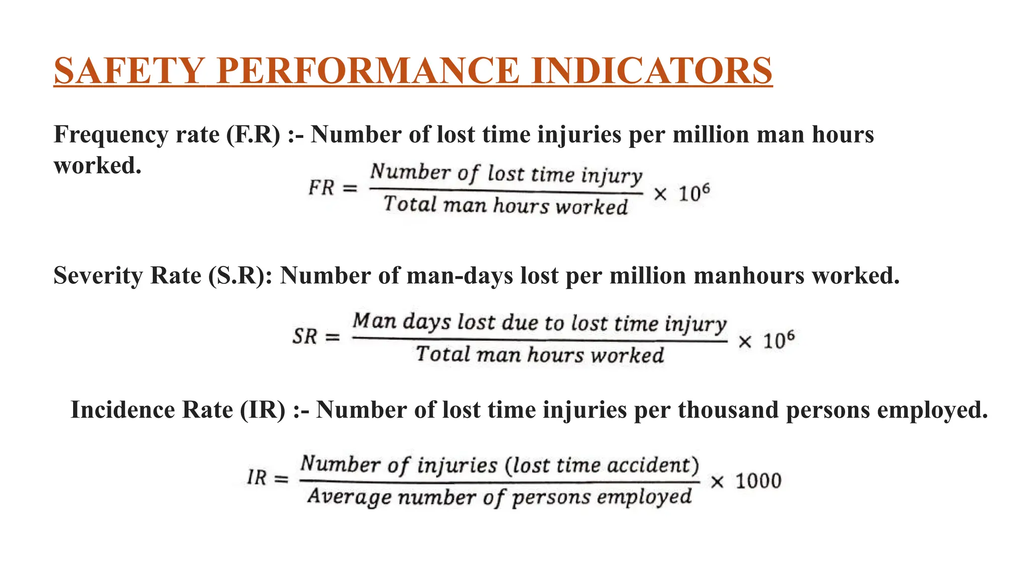 SAFETY PERFORMANCE INDICATORS
Frequency rate (F.R) :- Number of lost time injuries per million man hours
worked.
Severity Rate (S.R): Number of man-days lost per million manhours worked.
Incidence Rate (IR) :- Number of lost time injuries per thousand persons employed.
 