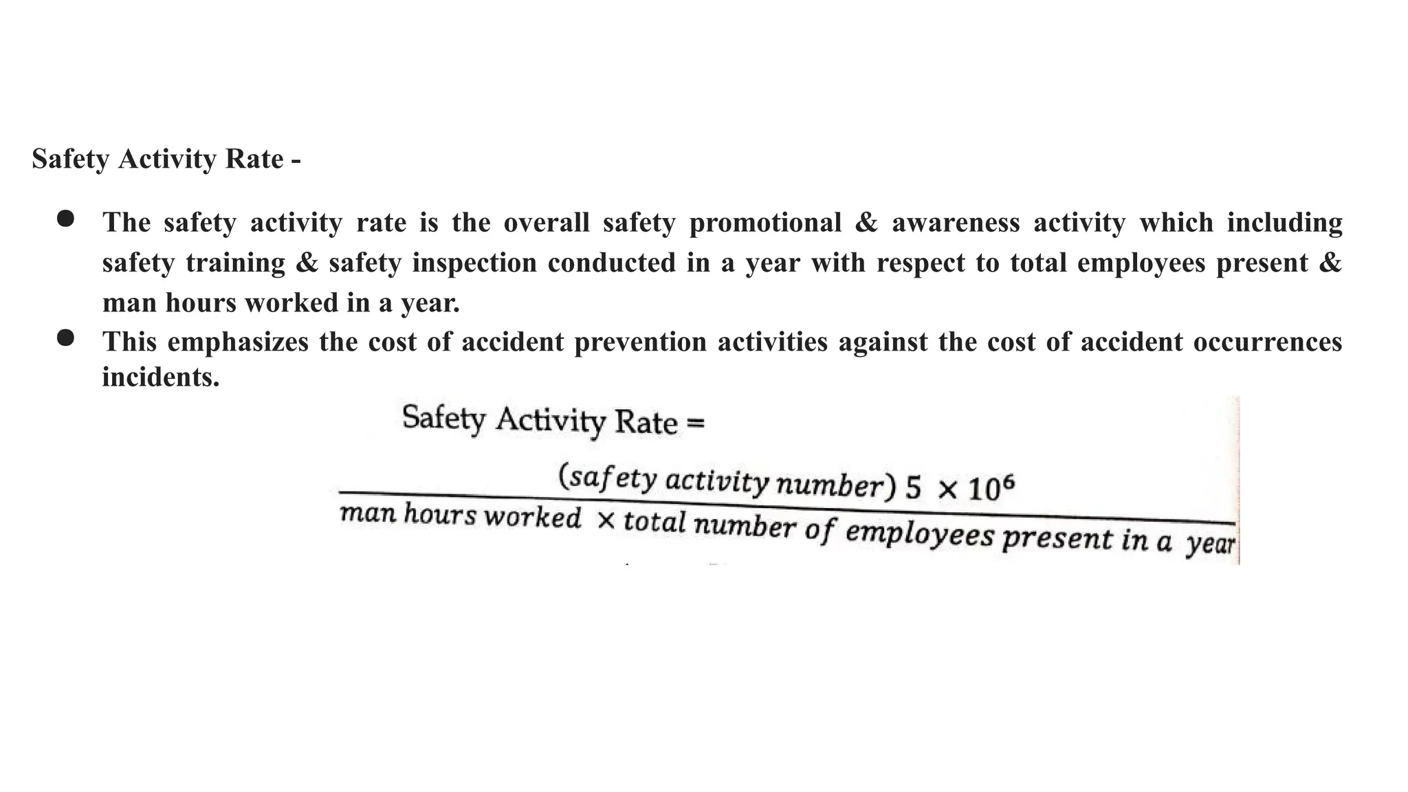 Safety Activity Rate -
● The safety activity rate is the overall safety promotional & awareness activity which including
safety training & safety inspection conducted in a year with respect to total employees present &
man hours worked in a year.
● This emphasizes the cost of accident prevention activities against the cost of accident occurrences
incidents.
 