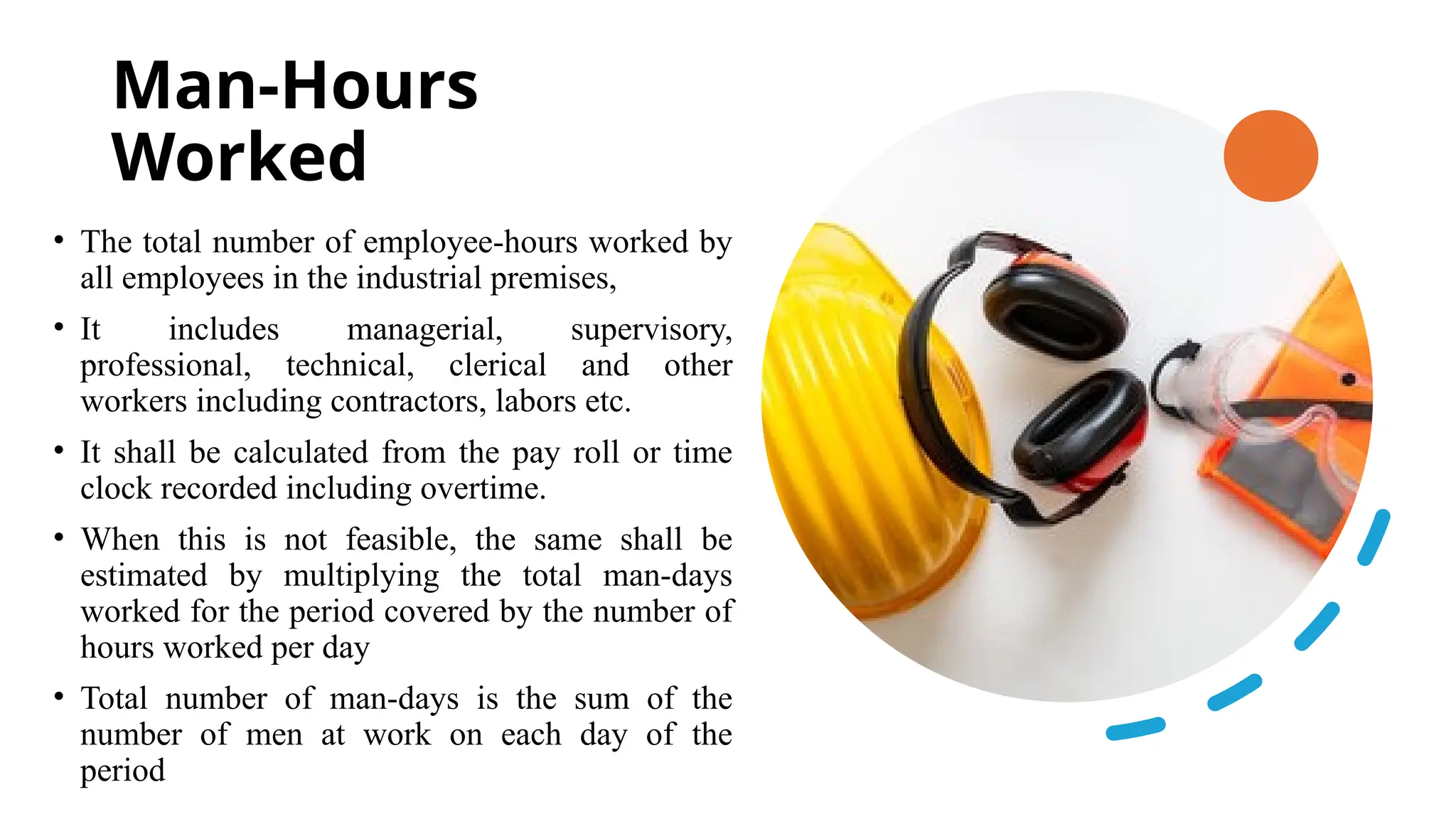 Man-Hours
Worked
• The total number of employee-hours worked by
all employees in the industrial premises,
• It includes managerial, supervisory,
professional, technical, clerical and other
workers including contractors, labors etc.
• It shall be calculated from the pay roll or time
clock recorded including overtime.
• When this is not feasible, the same shall be
estimated by multiplying the total man-days
worked for the period covered by the number of
hours worked per day
• Total number of man-days is the sum of the
number of men at work on each day of the
period
 