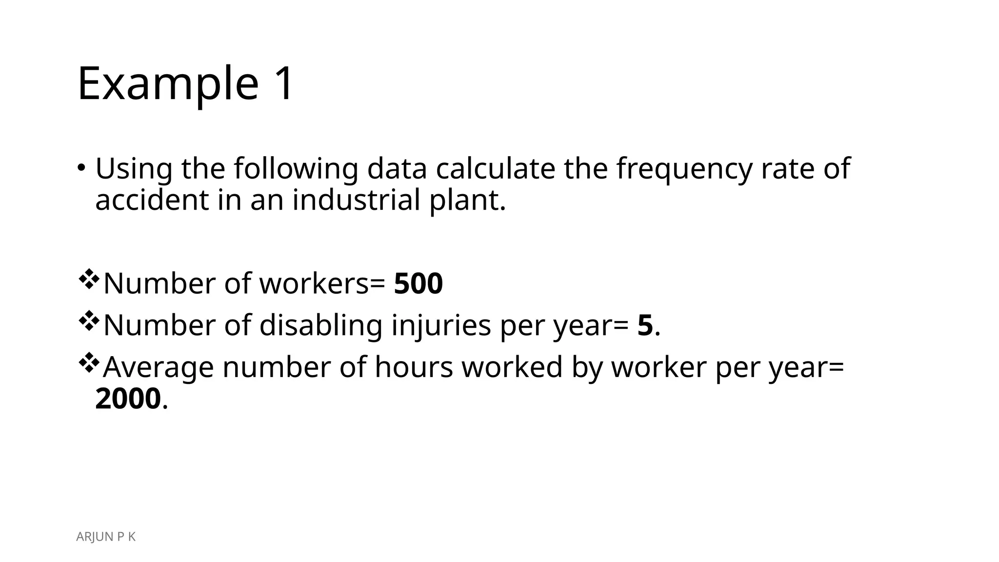 Example 1
• Using the following data calculate the frequency rate of
accident in an industrial plant.
Number of workers= 500
Number of disabling injuries per year= 5.
Average number of hours worked by worker per year=
2000.
ARJUN P K
 