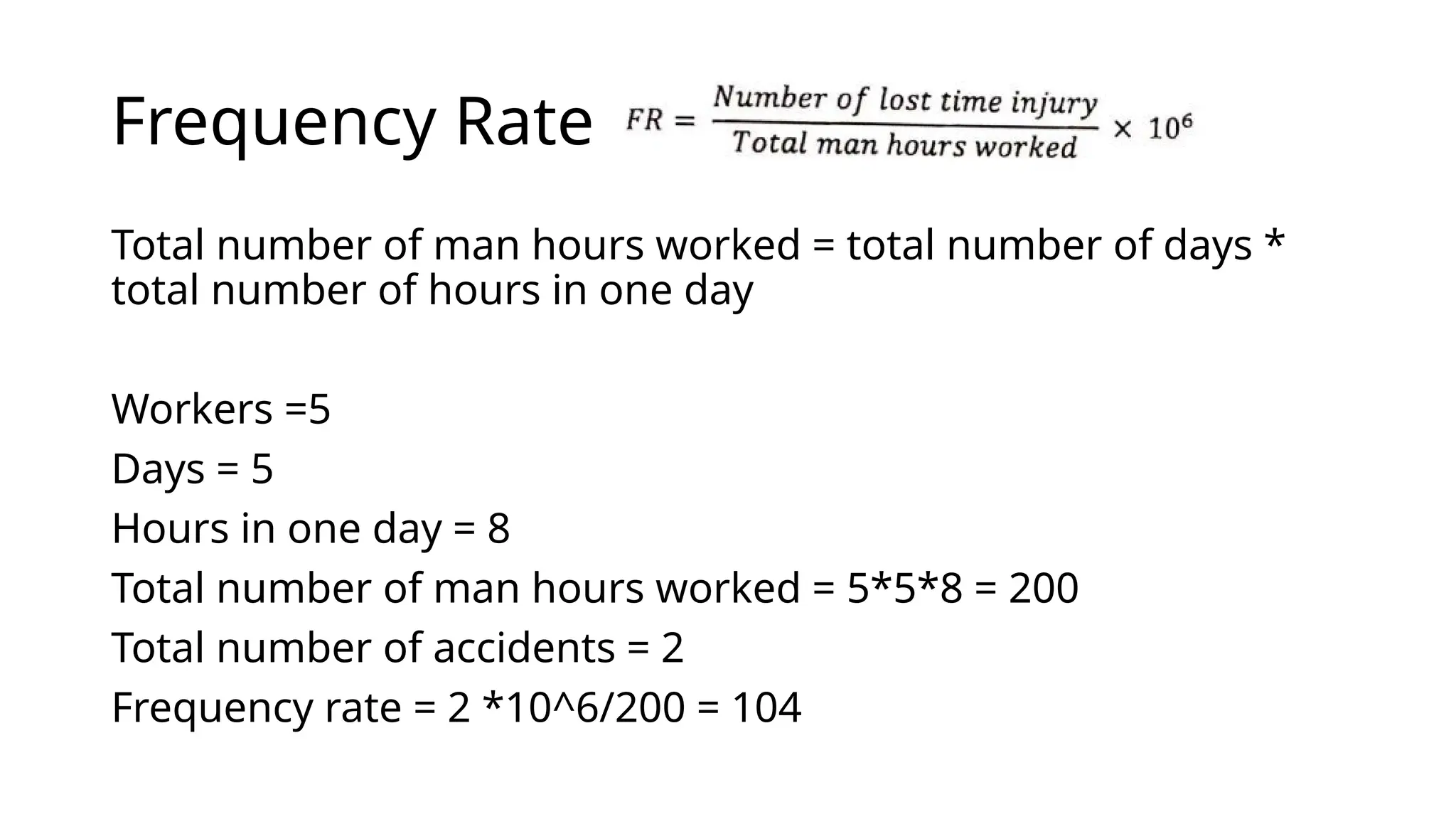 Frequency Rate
Total number of man hours worked = total number of days *
total number of hours in one day
Workers =5
Days = 5
Hours in one day = 8
Total number of man hours worked = 5*5*8 = 200
Total number of accidents = 2
Frequency rate = 2 *10^6/200 = 104
 