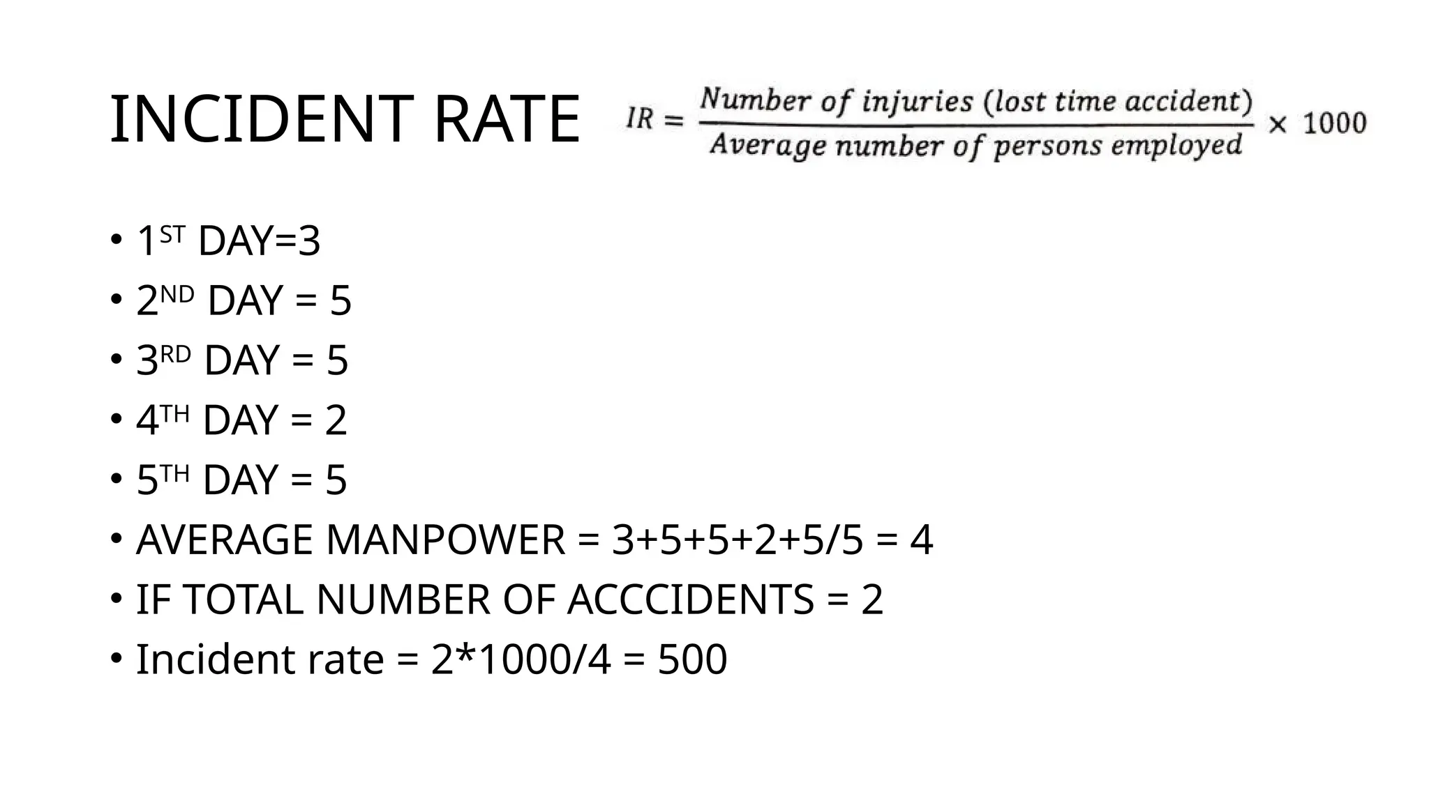 INCIDENT RATE
• 1ST
DAY=3
• 2ND
DAY = 5
• 3RD
DAY = 5
• 4TH
DAY = 2
• 5TH
DAY = 5
• AVERAGE MANPOWER = 3+5+5+2+5/5 = 4
• IF TOTAL NUMBER OF ACCCIDENTS = 2
• Incident rate = 2*1000/4 = 500
 