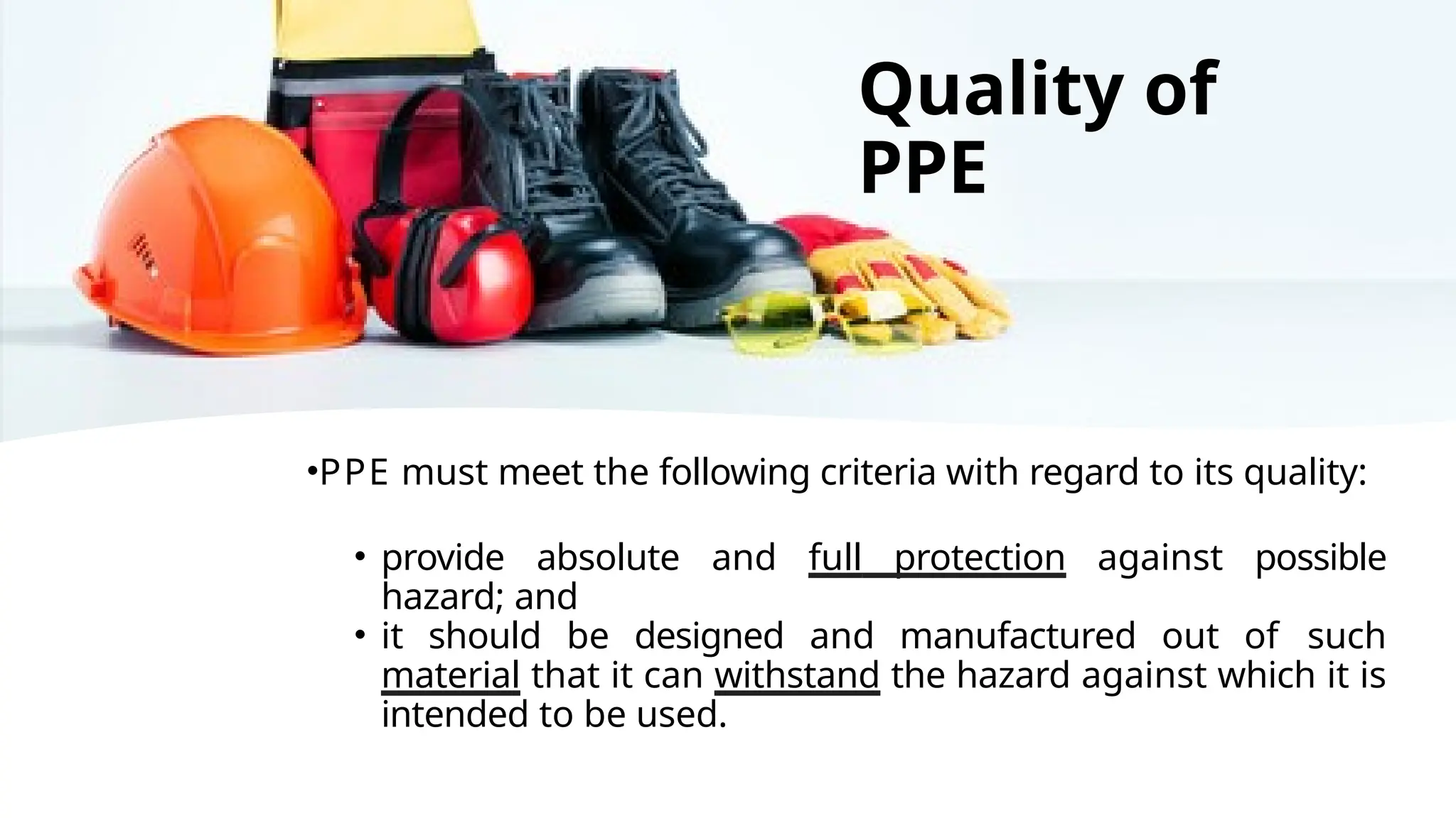 •PPE must meet the following criteria with regard to its quality:
• provide absolute and full protection against possible
hazard; and
• it should be designed and manufactured out of such
material that it can withstand the hazard against which it is
intended to be used.
Quality of
PPE
 