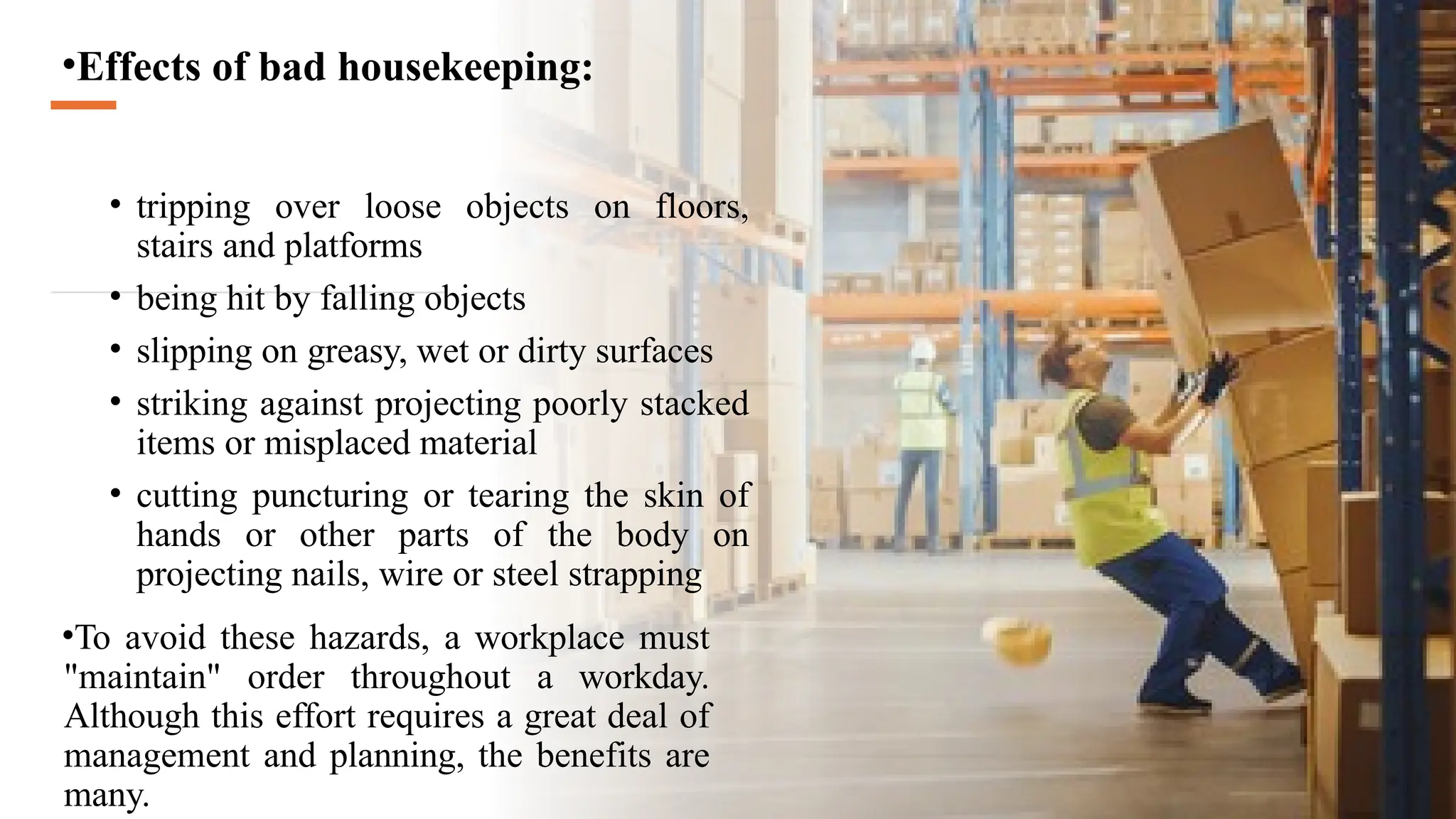 •Effects of bad housekeeping:
• tripping over loose objects on floors,
stairs and platforms
• being hit by falling objects
• slipping on greasy, wet or dirty surfaces
• striking against projecting poorly stacked
items or misplaced material
• cutting puncturing or tearing the skin of
hands or other parts of the body on
projecting nails, wire or steel strapping
•To avoid these hazards, a workplace must
"maintain" order throughout a workday.
Although this effort requires a great deal of
management and planning, the benefits are
many.
 