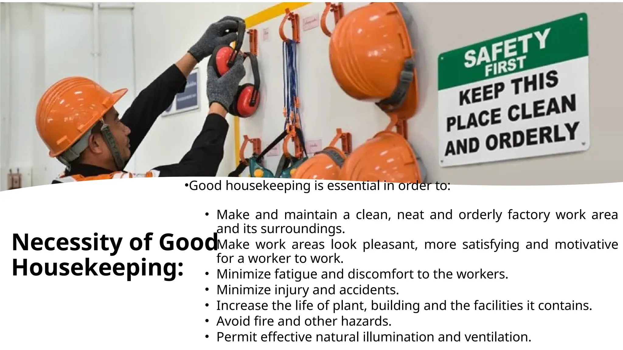 •Good housekeeping is essential in order to:
• Make and maintain a clean, neat and orderly factory work area
and its surroundings.
• Make work areas look pleasant, more satisfying and motivative
for a worker to work.
• Minimize fatigue and discomfort to the workers.
• Minimize injury and accidents.
• Increase the life of plant, building and the facilities it contains.
• Avoid fire and other hazards.
• Permit effective natural illumination and ventilation.
Necessity of Good
Housekeeping:
 