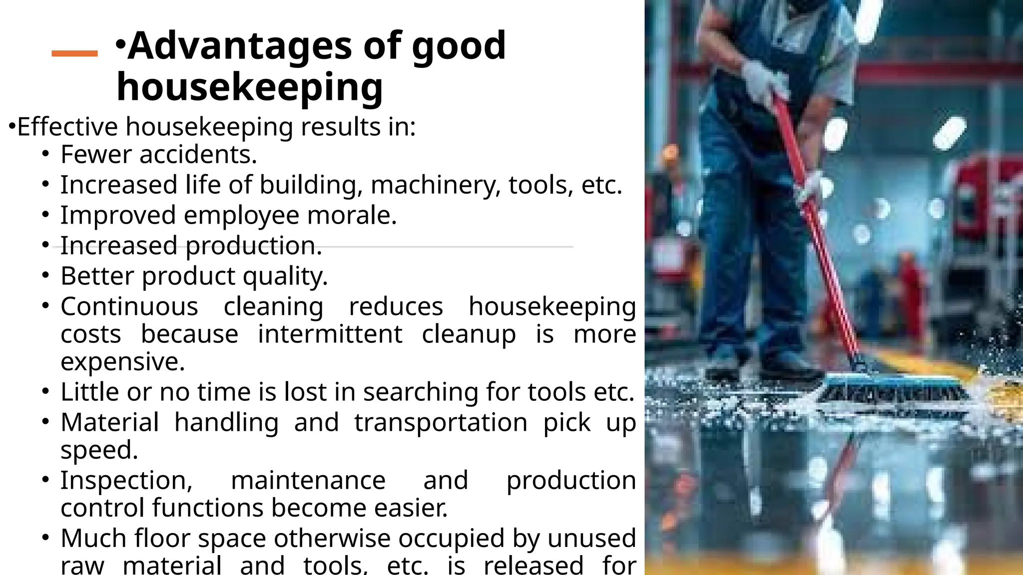•Effective housekeeping results in:
• Fewer accidents.
• Increased life of building, machinery, tools, etc.
• Improved employee morale.
• Increased production.
• Better product quality.
• Continuous cleaning reduces housekeeping
costs because intermittent cleanup is more
expensive.
• Little or no time is lost in searching for tools etc.
• Material handling and transportation pick up
speed.
• Inspection, maintenance and production
control functions become easier.
• Much floor space otherwise occupied by unused
raw material and tools, etc. is released for
•Advantages of good
housekeeping
 