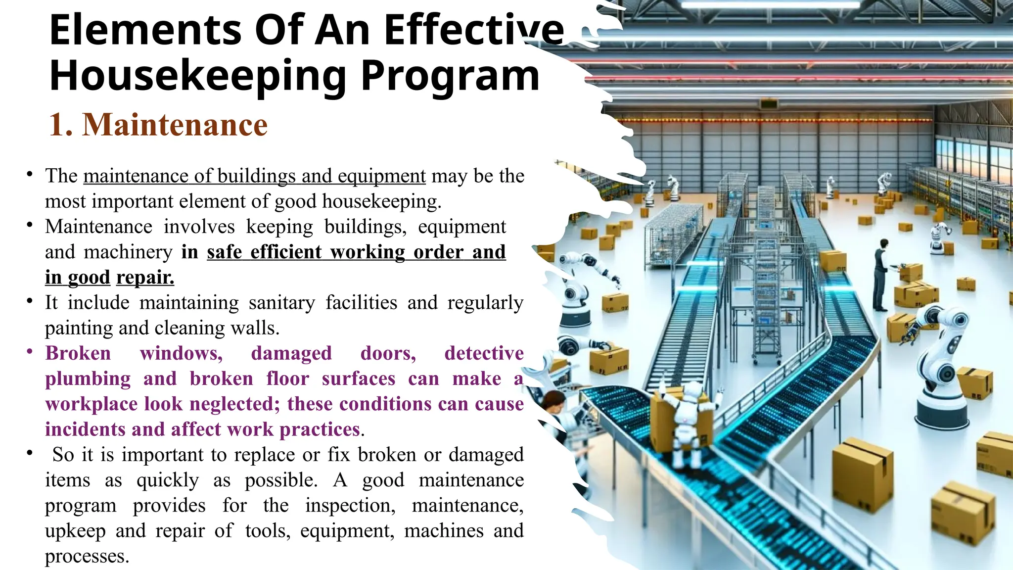 Elements Of An Effective
Housekeeping Program
• The maintenance of buildings and equipment may be the
most important element of good housekeeping.
• Maintenance involves keeping buildings, equipment
and machinery in safe efficient working order and
in good repair.
• It include maintaining sanitary facilities and regularly
painting and cleaning walls.
• Broken windows, damaged doors, detective
plumbing and broken floor surfaces can make a
workplace look neglected; these conditions can cause
incidents and affect work practices.
• So it is important to replace or fix broken or damaged
items as quickly as possible. A good maintenance
program provides for the inspection, maintenance,
upkeep and repair of tools, equipment, machines and
processes.
1. Maintenance
 
