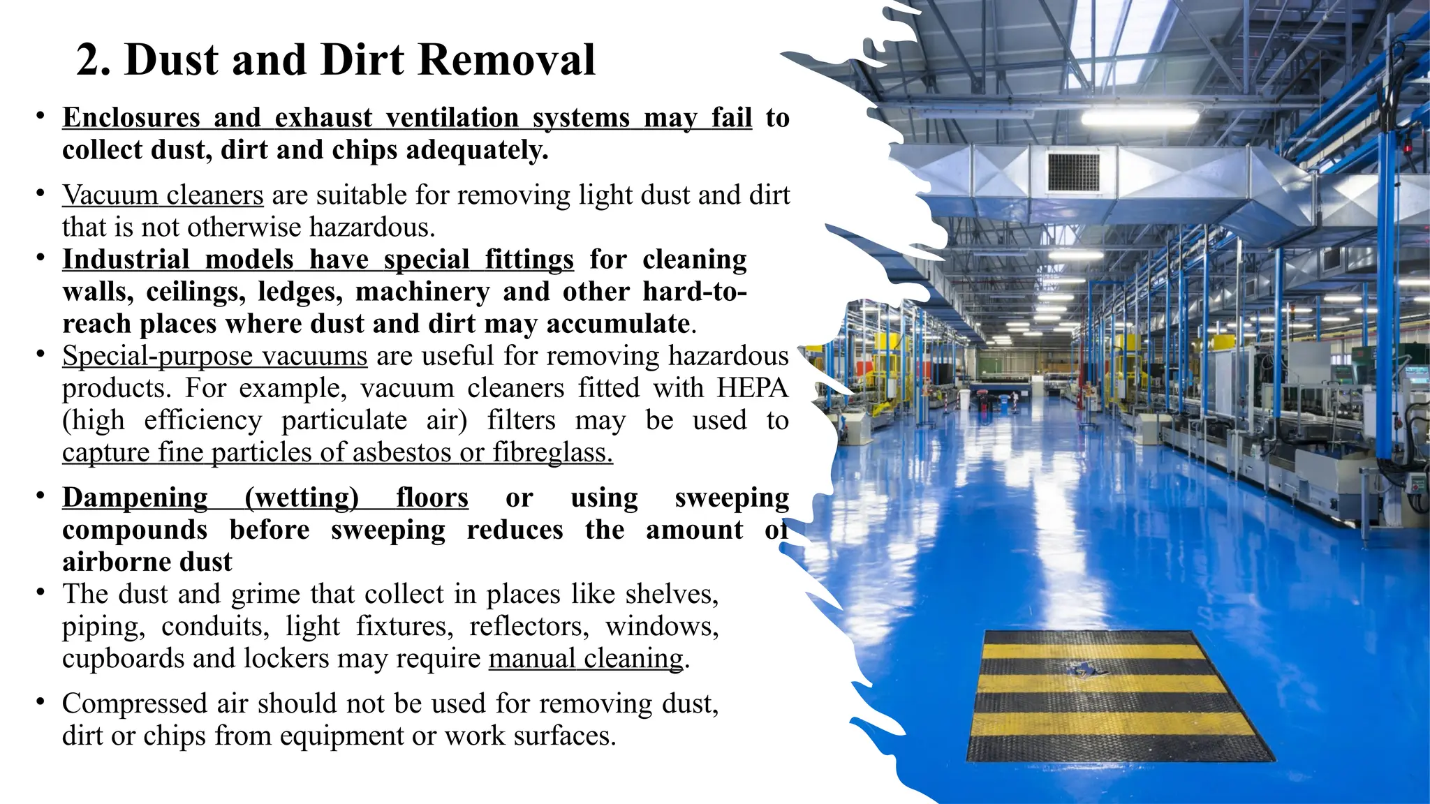 • Enclosures and exhaust ventilation systems may fail to
collect dust, dirt and chips adequately.
• Vacuum cleaners are suitable for removing light dust and dirt
that is not otherwise hazardous.
• Industrial models have special fittings for cleaning
walls, ceilings, ledges, machinery and other hard-to-
reach places where dust and dirt may accumulate.
• Special-purpose vacuums are useful for removing hazardous
products. For example, vacuum cleaners fitted with HEPA
(high efficiency particulate air) filters may be used to
capture fine particles of asbestos or fibreglass.
• Dampening (wetting) floors or using sweeping
compounds before sweeping reduces the amount of
airborne dust
• The dust and grime that collect in places like shelves,
piping, conduits, light fixtures, reflectors, windows,
cupboards and lockers may require manual cleaning.
• Compressed air should not be used for removing dust,
dirt or chips from equipment or work surfaces.
2. Dust and Dirt Removal
 