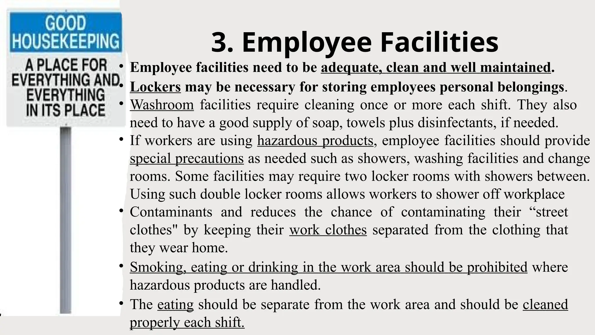 3. Employee Facilities
• Employee facilities need to be adequate, clean and well maintained.
• Lockers may be necessary for storing employees personal belongings.
• Washroom facilities require cleaning once or more each shift. They also
need to have a good supply of soap, towels plus disinfectants, if needed.
• If workers are using hazardous products, employee facilities should provide
special precautions as needed such as showers, washing facilities and change
rooms. Some facilities may require two locker rooms with showers between.
Using such double locker rooms allows workers to shower off workplace
• Contaminants and reduces the chance of contaminating their “street
clothes" by keeping their work clothes separated from the clothing that
they wear home.
• Smoking, eating or drinking in the work area should be prohibited where
hazardous products are handled.
• The eating should be separate from the work area and should be cleaned
properly each shift.
 