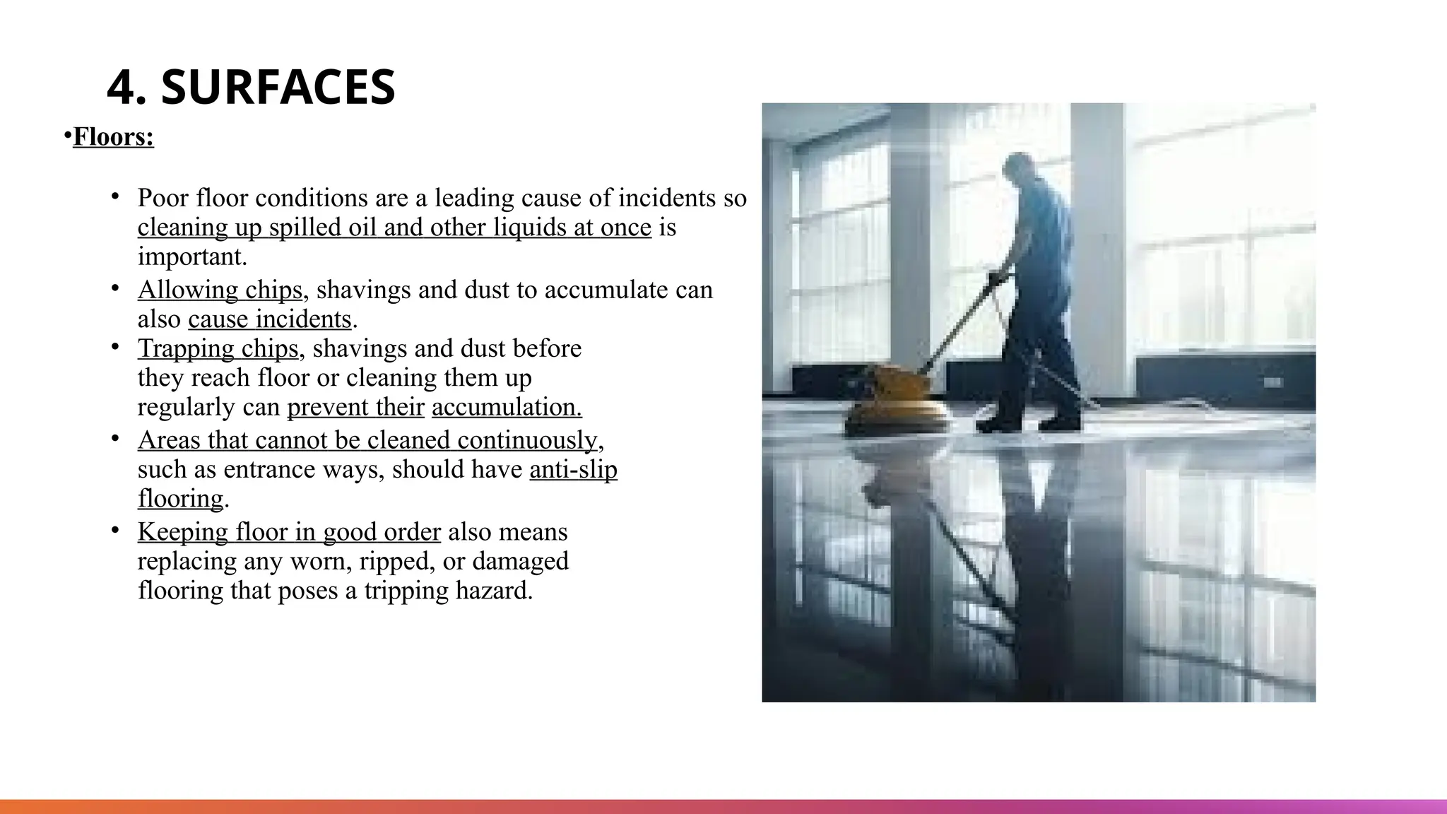 4. SURFACES
•Floors:
• Poor floor conditions are a leading cause of incidents so
cleaning up spilled oil and other liquids at once is
important.
• Allowing chips, shavings and dust to accumulate can
also cause incidents.
• Trapping chips, shavings and dust before
they reach floor or cleaning them up
regularly can prevent their accumulation.
• Areas that cannot be cleaned continuously,
such as entrance ways, should have anti-slip
flooring.
• Keeping floor in good order also means
replacing any worn, ripped, or damaged
flooring that poses a tripping hazard.
 