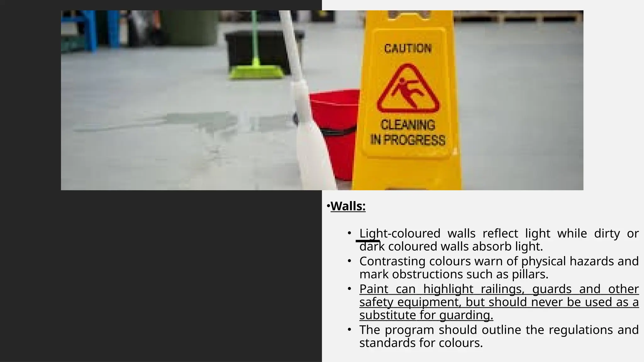 •Walls:
• Light-coloured walls reflect light while dirty or
dark coloured walls absorb light.
• Contrasting colours warn of physical hazards and
mark obstructions such as pillars.
• Paint can highlight railings, guards and other
safety equipment, but should never be used as a
substitute for guarding.
• The program should outline the regulations and
standards for colours.
 