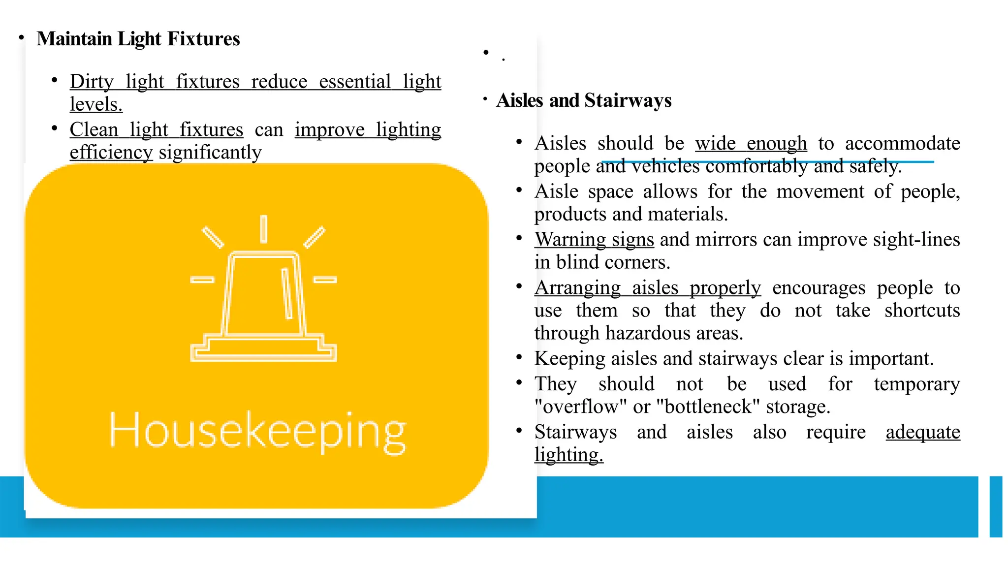 • .
• Aisles and Stairways
• Aisles should be wide enough to accommodate
people and vehicles comfortably and safely.
• Aisle space allows for the movement of people,
products and materials.
• Warning signs and mirrors can improve sight-lines
in blind corners.
• Arranging aisles properly encourages people to
use them so that they do not take shortcuts
through hazardous areas.
• Keeping aisles and stairways clear is important.
• They should not be used for temporary
"overflow" or "bottleneck" storage.
• Stairways and aisles also require adequate
lighting.
• Maintain Light Fixtures
• Dirty light fixtures reduce essential light
levels.
• Clean light fixtures can improve lighting
efficiency significantly
 