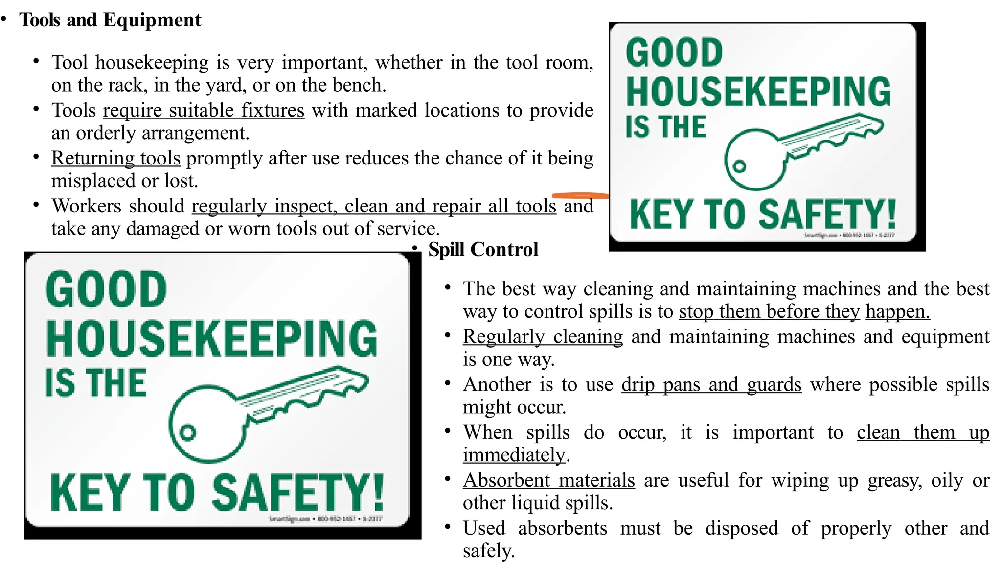 • Tools and Equipment
• Tool housekeeping is very important, whether in the tool room,
on the rack, in the yard, or on the bench.
• Tools require suitable fixtures with marked locations to provide
an orderly arrangement.
• Returning tools promptly after use reduces the chance of it being
misplaced or lost.
• Workers should regularly inspect, clean and repair all tools and
take any damaged or worn tools out of service.
• Spill Control
• The best way cleaning and maintaining machines and the best
way to control spills is to stop them before they happen.
• Regularly cleaning and maintaining machines and equipment
is one way.
• Another is to use drip pans and guards where possible spills
might occur.
• When spills do occur, it is important to clean them up
immediately.
• Absorbent materials are useful for wiping up greasy, oily or
other liquid spills.
• Used absorbents must be disposed of properly other and
safely.
 