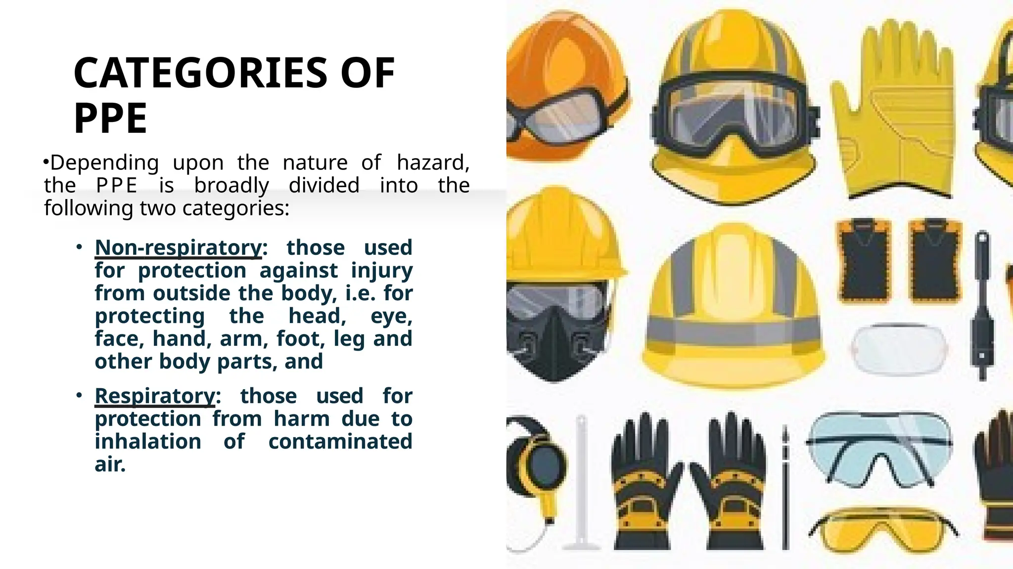 CATEGORIES OF
PPE
•Depending upon the nature of hazard,
the PPE is broadly divided into the
following two categories:
• Non-respiratory: those used
for protection against injury
from outside the body, i.e. for
protecting the head, eye,
face, hand, arm, foot, leg and
other body parts, and
• Respiratory: those used for
protection from harm due to
inhalation of contaminated
air.
 