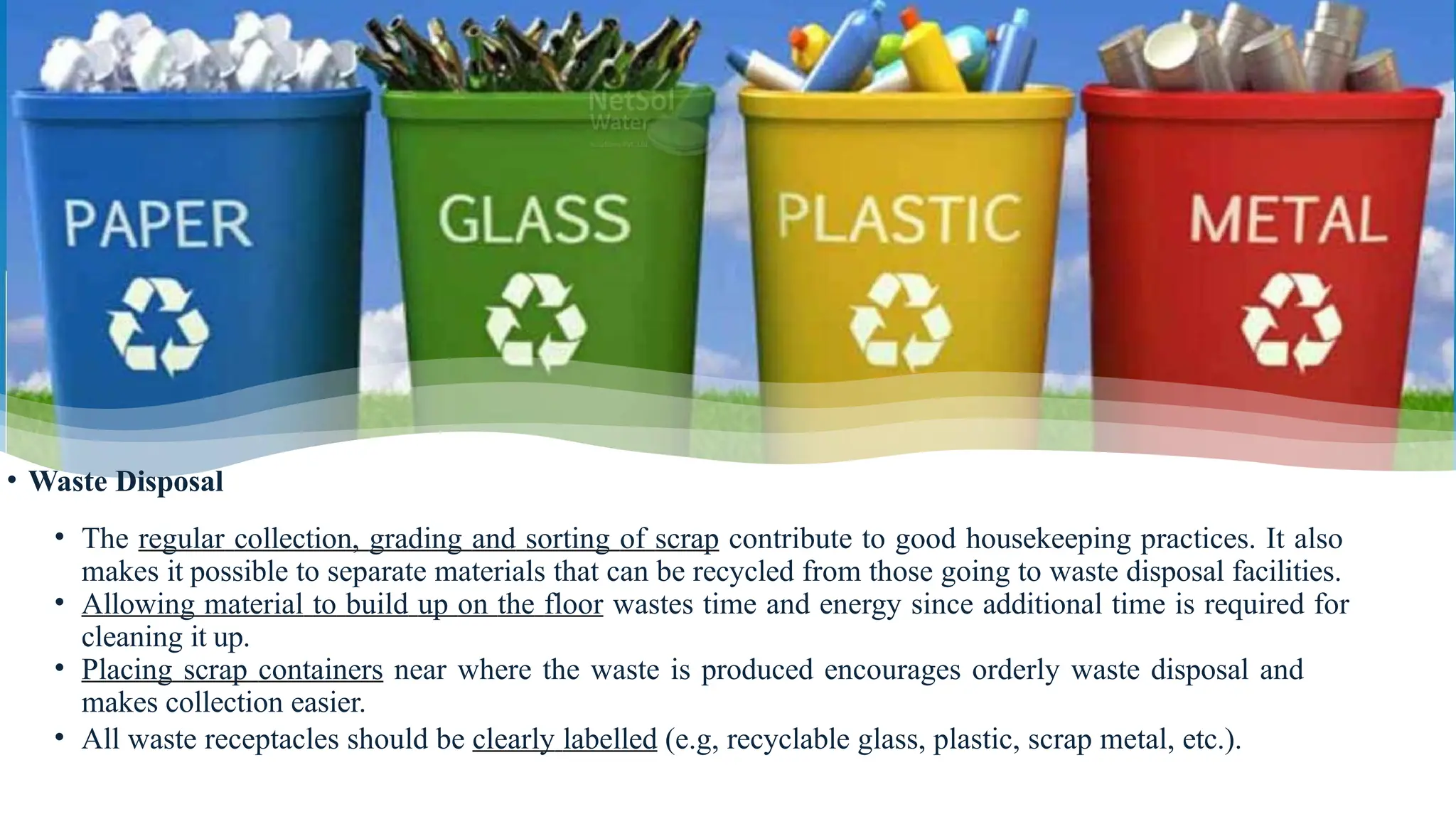 • Waste Disposal
• The regular collection, grading and sorting of scrap contribute to good housekeeping practices. It also
makes it possible to separate materials that can be recycled from those going to waste disposal facilities.
• Allowing material to build up on the floor wastes time and energy since additional time is required for
cleaning it up.
• Placing scrap containers near where the waste is produced encourages orderly waste disposal and
makes collection easier.
• All waste receptacles should be clearly labelled (e.g, recyclable glass, plastic, scrap metal, etc.).
 