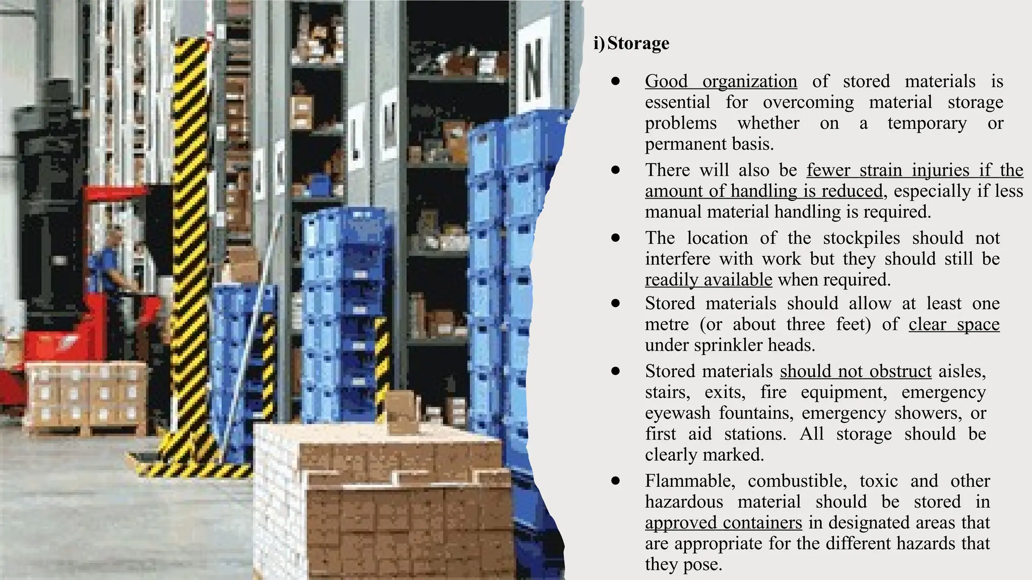 i)Storage
● Good organization of stored materials is
essential for overcoming material storage
problems whether on a temporary or
permanent basis.
● There will also be fewer strain injuries if the
amount of handling is reduced, especially if less
manual material handling is required.
● The location of the stockpiles should not
interfere with work but they should still be
readily available when required.
● Stored materials should allow at least one
metre (or about three feet) of clear space
under sprinkler heads.
● Stored materials should not obstruct aisles,
stairs, exits, fire equipment, emergency
eyewash fountains, emergency showers, or
first aid stations. All storage should be
clearly marked.
● Flammable, combustible, toxic and other
hazardous material should be stored in
approved containers in designated areas that
are appropriate for the different hazards that
they pose.
 