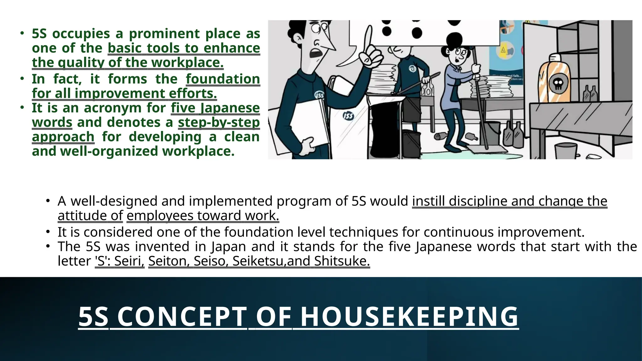 5S CONCEPT OF HOUSEKEEPING
• A well-designed and implemented program of 5S would instill discipline and change the
attitude of employees toward work.
• It is considered one of the foundation level techniques for continuous improvement.
• The 5S was invented in Japan and it stands for the five Japanese words that start with the
letter 'S': Seiri, Seiton, Seiso, Seiketsu,and Shitsuke.
• 5S occupies a prominent place as
one of the basic tools to enhance
the quality of the workplace.
• In fact, it forms the foundation
for all improvement efforts.
• It is an acronym for five Japanese
words and denotes a step-by-step
approach for developing a clean
and well-organized workplace.
 